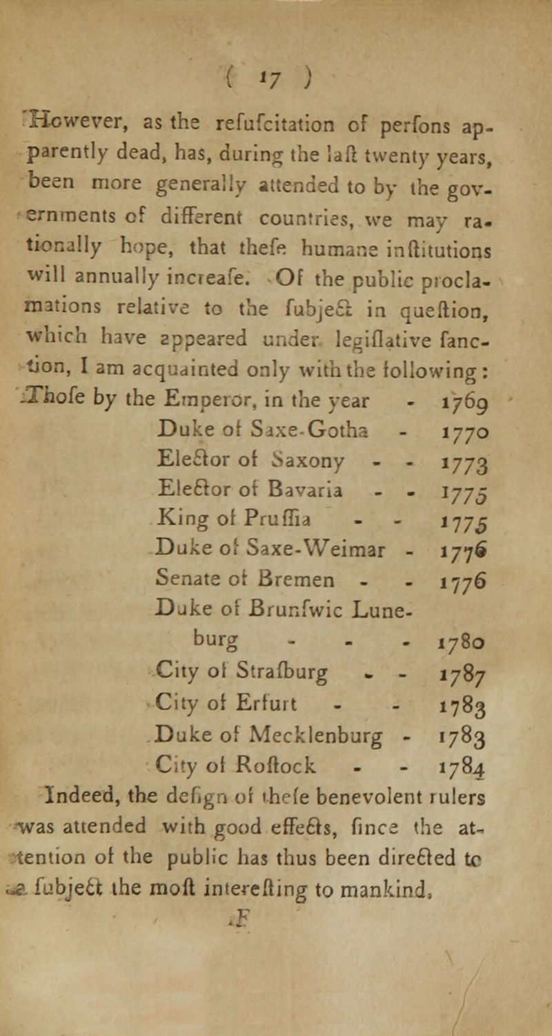 ( *7 ) 'However, as the refufcitation of perfons ap- parently dead, has, during the 'ail twenty years, been more generally attended to by the gov- ernments of different countries, we may ra- tionally hope, that thefe humane inftitutions will annually increafe. Of the public procla- mations relative to the fubjeS: in queftion, which have appeared under legiflative func- tion, I am acquainted only with the following: JThofe by the Emperor, in the year - 1769 Duke ot SaxeGotha - 1770 Eleclor ot Saxony - - 1773 Eleftor ot Bavaria - - I775 King ot Pruffia - - 1775 Duke of Saxe-Weimar - 1776 Senate ot Bremen - - 1776 Duke ot Brunfwic Lune- burg - - - 1780 City of Strafburg » - 1787 City of Erfurt - - 1783 ,Duke of Mecklenburg - 1783 City ot Roftock - - 1784 Indeed, the dcfign oi ihcfe benevolent rulers •was attended with good effects, fince the at- tention ot the public has thus been directed to aa fubject the mod interefting to mankind,