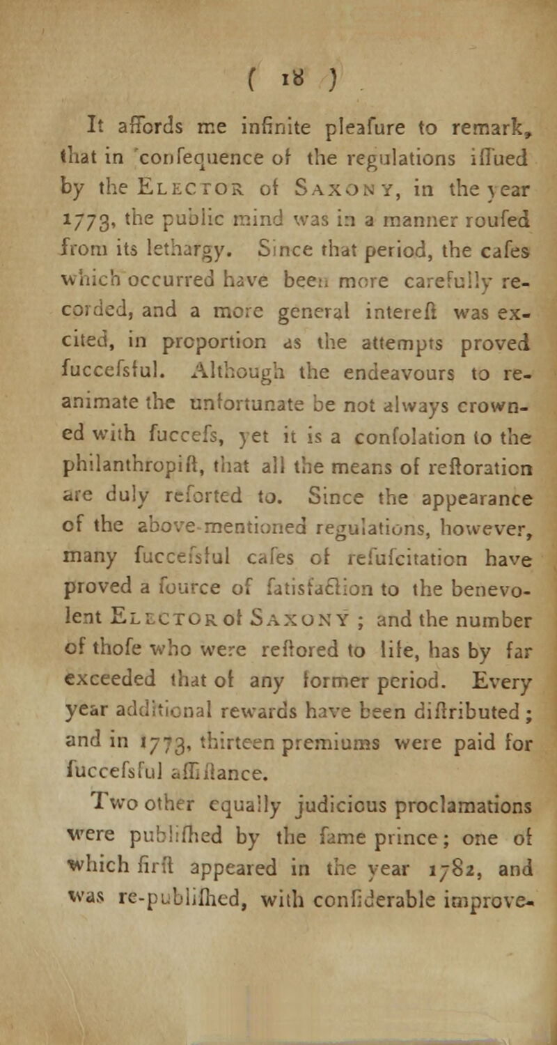 It affords me infinite pleafure to remark, that in confequence of the regulations iflued by the Elector of Saxony, in the year 1773, tne public mind was in a manner roufed from its lethargy. Since that period, the cafes which occurred have been more carefully re- coiclcd, and a more general interefi was ex- cited, in proportion as the attempts proved fuccefsful. Although the endeavours to re- animate the unfortunate be not always crown- ed with fuccefs, yet it is a confolation to the philanthropift, that all the means of reftoration are duly reforted to. Since the appearance of the above mentioned regulations, however, many fuccefsful cafes of refufcitation have proved a fource of fatisfaclion to the benevo- lent El lctor of Saxon y ; and the number of thofe who were reftored to life, has by far exceeded that of any former period. Every year additional rewards have been diflributed ; and in 1773, thirteen premiums weie paid for fuccefsful afTiilance. Two other equally judicious proclamations were publrfhed by the fame prince; one of which firft appeared in the year 1782, and Was re-publifhed, with confiderable improve-