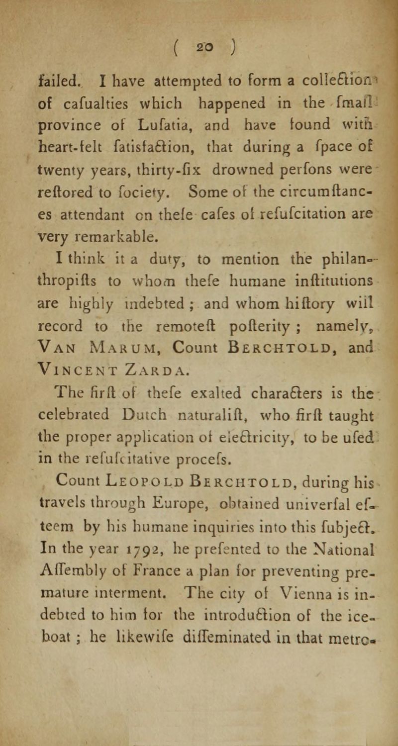 ( 2° ) failed. I have attempted to form a collection of cafualties which happened in the fmal! province of Lufatia, and have found with heart-felt fatisfa£tion, that during a fpace of twenty years, thirty-fix drowned perfons were reftored to fociety. Some of the circumftanc- es attendant en thefe cafes of refufcitation are very remarkable. I think it a duty, to mention the philan- thropifts to whom thefe humane inftitutions are highly indebted ; and whom hiflory will record to the remoteft pofterity ; namelv. Van Marum, Count Berchtold, and Vincent Zarda. The fir ft of thefe exalted characters is the celebrated Dutch naturalift, who firft taught the proper application of electricity, to be ufed in the refuhitative procefs. Count Leopold Berchtold, during his travels through Europe, obtained univerfal ef- teem by his humane inquiries into this fubjecr. In the year 1792, he prefented to the National Aflembly of France a plan for preventing pre- mature interment. The city of Vienna is in- debted to him for the introduction of the ice- boat ; he likewife diffeminated in that metre-