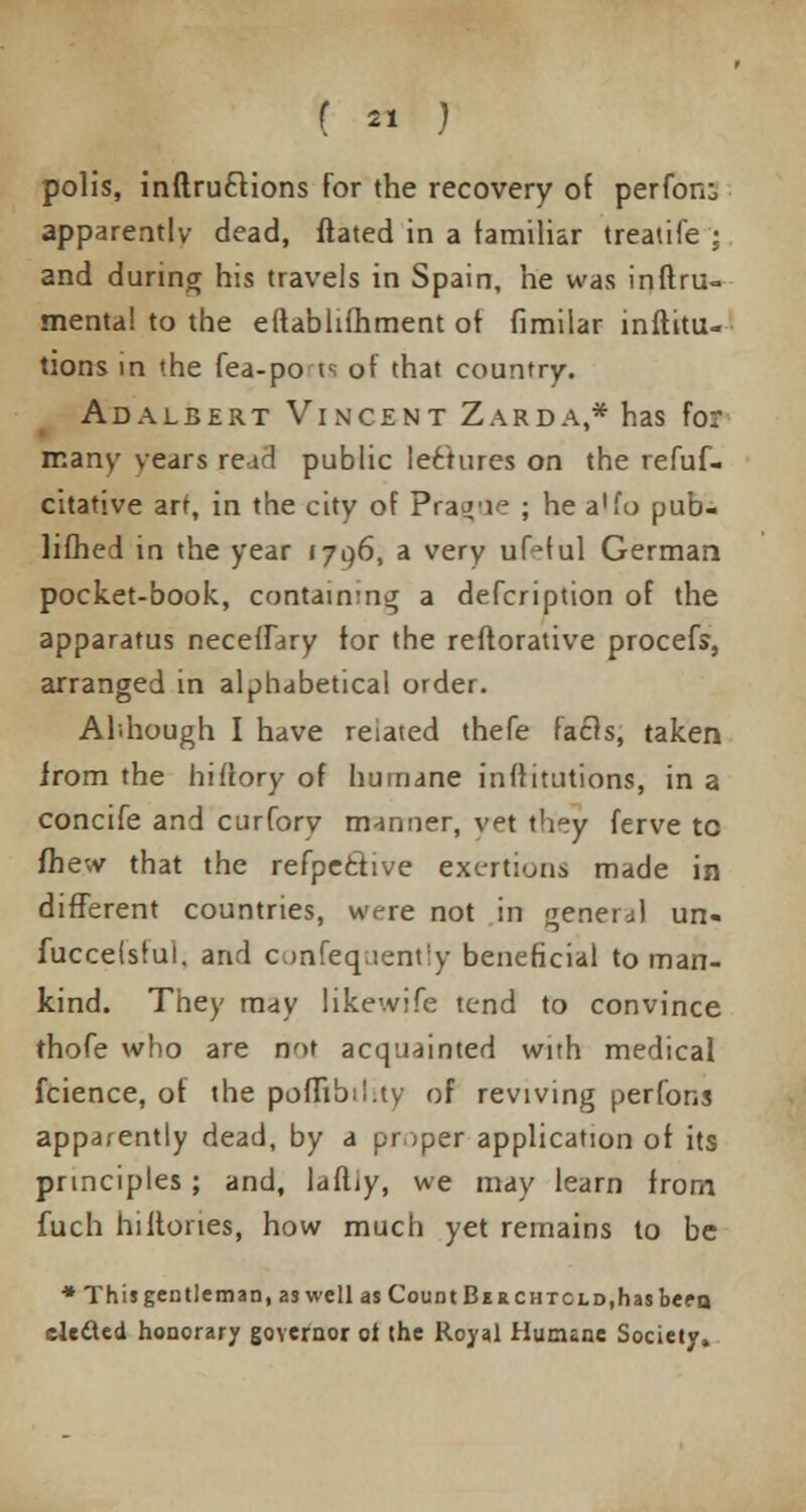 poll's, inftru&ions for the recovery of perform apparently dead, (fated in a familiar treaiife ; and during his travels in Spain, he was inftru- mental to the eftablifhment ot fimilar inftitu- tions in the fea-po is of that country. Adalbert Vincent Zarda,* has for many years re id public lectures on the refuf- citative art, in the city of Prague ; he a'fo pub- lifhed in the year 171)6, a very ufcful German pocket-book, contain'ng a defcription of the apparatus neceflary for the reftorative procefs, arranged in alphabetical order. Although I have reiated thefe facls, taken from the hiflory of humane inftitutions, in a concife and curforv manner, vet they ferve to (hew that the refpefctive exertions made in different countries, were not in general un- fuccelsfui. and confequently beneficial toman- kind. They may likewife tend to convince thofe who are not acquainted with medical fcience, of the pombii.ty of reviving perfons apparently dead, by a proper application of its principles; and, laftjy, we may learn from fuch hi Hones, how much yet remains to be * This gen tie man, as well as Count Be rchtcld, has been elected honorary governor ot the Royal Humane Society,