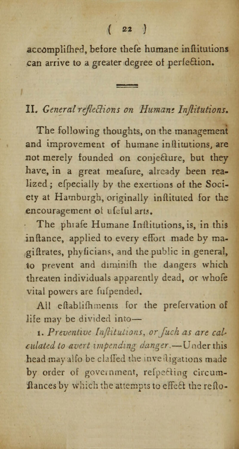 accomplifhed, before thefe humane inflitutions can arrive to a greater degree of perfection. II. General reflections on Humani Inflitutions. The following thoughts, on the management and improvement of humane inltitutions, are not merely founded on conjecture, but they have, in a great meafure, already been rea- lized; efpeciaily by the exertions of the Soci- ety at Hamburgh, originally inflituted for the encouragement of ifdulartj. The phiafe Humane Institutions, is, in this inftance, applied to every effort made by ma- gistrates, phyficians, and the public in general, to prevent and diminifh the dangers which threaten individuals apparently dead, or whofe vital powers are fufpended. All eftablifhir.ents for the prefervation of life may be divided into— 1. Preventive Inflitutions, orfuch as are cal- culated to avert impending danger.—Under this head may alfo be claffed the inve(ligations made by order of govcinment, refpefting circum- flances by which the attempts to effe£f, the reflo-