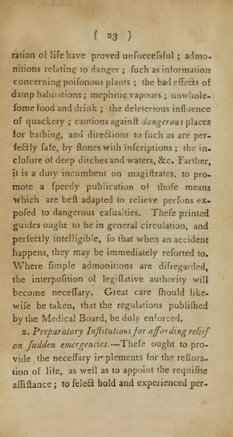 ( *3 ) ration of life have proved unfuccefsful ; admo- nitions relating to danger ; fuch as information concerning poifonous plants ; the bad effects or. damp habi;*tions ; mephuic vapours; unwhole- fome food and drink ; the deleterious influence of quackery ; cautions again ft dangerous places for bathing, and directions to fuch as are per- fectly fate, by {tones with infcriptions; the in- clofure of deep ditches and waters, &c. Farther, it is a duty incumbent on magiftrates, to pro- mote a fpecriy publication of thofe means which are beft adapted to relieve perfi«ns ex- pofed to dangerous cafualties. Thefe printed guides ought to be in general circulation, and perfectly intelligible, fo that when an accident happens, they may be immediately reforted to. Where fimple admonitions are difregardH, the interpofition of legiflative authority will become neceffary. Great care fhould like- wife be taken, that the regulations publifhed by the Medical Board, be duly enforced. 2. Preparatory Injhtutwnsjor affording relief en fudden emergencies.—Thefe ought to pro- vide the neceffary implements for the reftora- tion of life, as well as to appoint the requifite afli fiance ; to felett bold and expeiienced per-