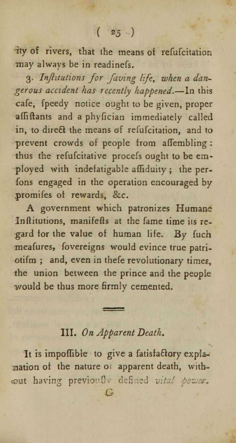 ity of rivers, that the means of refufcitation may always be in readinefs. 3. Inftitutions for faving life, when a dan~ gerous accident ha? recently happened.—In this cafe, fpeedy notice ought to be given, proper affiftants and a phyfician immediately called in, to direft the means of refufcitation, and to prevent crowds of people from affembling : thus the refufcitative procefs ought to be em- ployed with indefatigable afliduity ; the per- fons engaged in the operation encouraged by promifes of rewards, &c. A government which patronizes Humane Inftitutions, manifefts at the fame time its re- gard for the value of human life. By fuch meafures, fovereigns would evince true patri- otifra ; and, even in thefe revolutionary times, the union between the prince and the people y/ould be thus more firmly cemented. III. On Apparent Deatk. It is impoflibfe to give a fatisfacTory expla- nation of the nature o> apparent death, with- out having previo!,f •: defined G