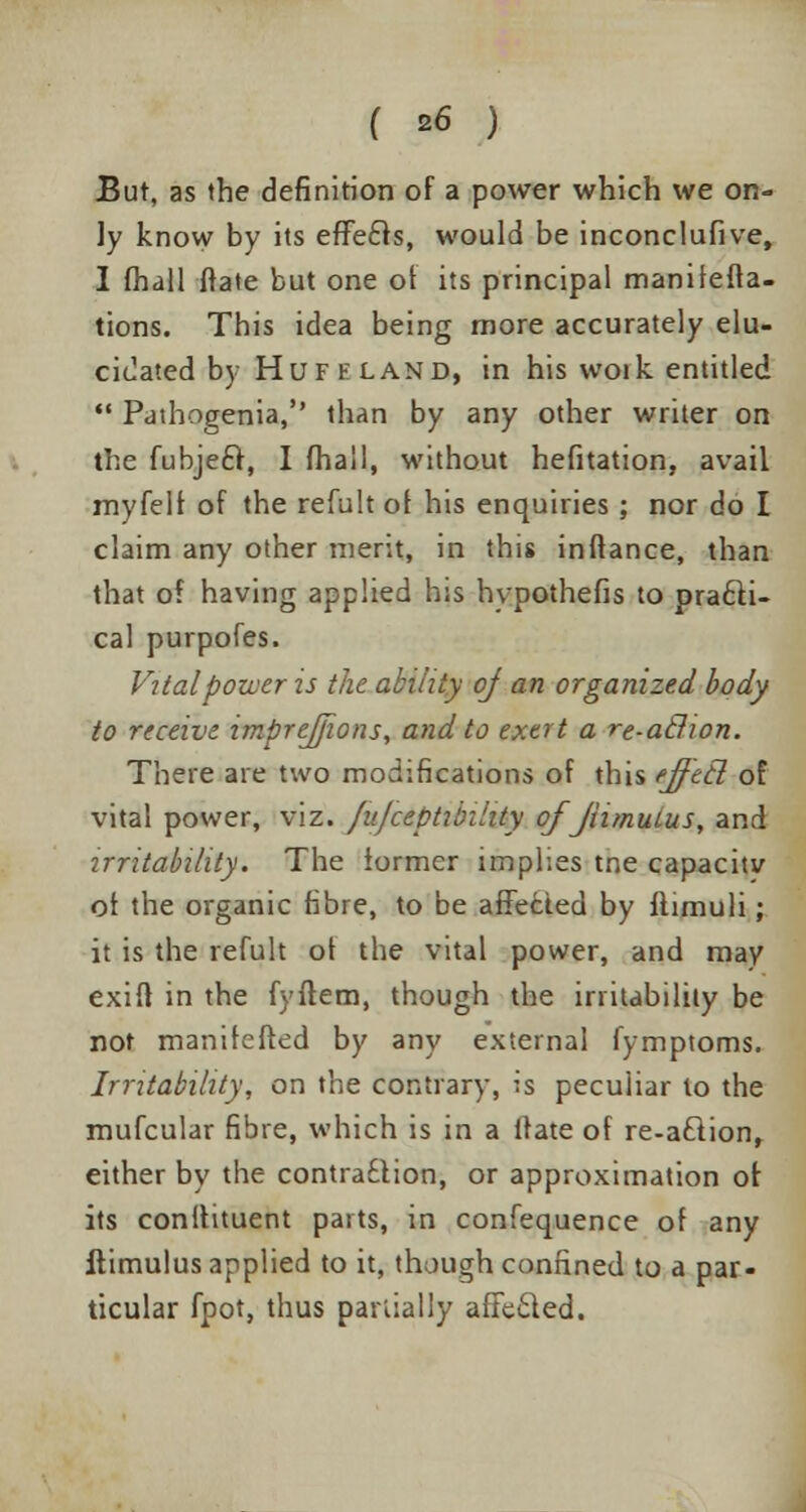 But, as the definition of a power which we on- ly know by its efFecls, would be inconclufive, I fhall frate but one of its principal manifefta- tions. This idea being more accurately elu- cidated by Huff land, in his woik entitled Pathogenia, than by any other writer on the fubjeft, I fhall, without hefitation, avail myfelf of the refult of his enquiries; nor do I claim any other merit, in this inflance, than that of having applied his hypothefis to practi- cal purpofes. Vital power is the ability of an organized body to receive, impreffwns, and to exert a re-a&ion. There are two modifications of this tjf'ztl of vital power, viz. fufceptibihty ofJhmuLus, and irritability. The former implies tne capacity of the organic fibre, to be affected by flimuli; it is the refult ot the vital power, and may exifl in the fyftem, though the irritability be not manifefted by any external fymptoms. Irritability, on the contrary, is peculiar to the mufcular fibre, which is in a Mate of re-a£tion, either by the contraction, or approximation ot its conitituent parts, in confequence of any ftimulus applied to it, though confined to a par- ticular fpot, thus partially affecled.