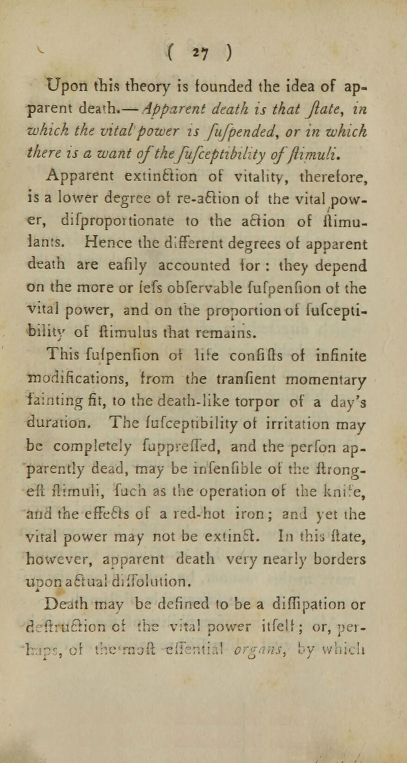 Upon this theory is founded the idea of ap- parent dea'h.— Apparent death is that Jiate, in which the vital power is fufpended, or in which there is a want of the fufceptibility offlimuli. Apparent extinction of vitality, therefore, is a lower degree of re-3&ion of the vital pow- er, difpropoi donate to the aftion of ftimu- ian:s. Hence the different degrees of apparent death are eafily accounted for: they depend on the more or iefs obfervable fufpenfion of the vital power, and on the proportion of fufcepti- bility of ftimulus that remains. This fufpenfion of Hie confifis of infinite modifications, from the tranfient momentary lamting fit, to the death-like torpor of a day's duration. The fufceptibility of irritation may be completely fuppreffed, and the perfon ap- parently dead, may be infenfible of the ftrong- efl flimuli, fuch as the operation of the kni'e, and the efFe6fs of a red-hot iron; and yet the vital power may not be extinct. In this flate, however, aoparent death very nearly borders uponaftual dil'folulion. Death may be defined to be a diffipation or fl ftrtiftiorr cf the vital power itfelf; or, per- . of the rno& ■ by which