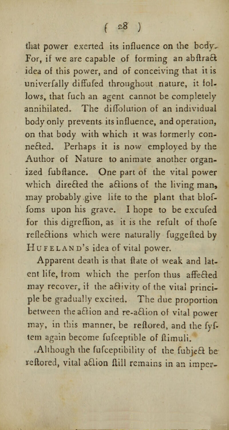 ( *8 ) that power exerted its influence on the bcdyv For, if we are capable of forming an abftra£l idea of this power, and of conceiving that it is univerfally diffufed throughout nature, it fol- lows, that fuch an agent cannot be completely annihilated. The difTolution of an individual body only prevents its influence, and operation, on that body with which it was formerly con- nected. Perhaps it is now employed by the Author of Nature to animate another organ- ized fubftance. One part of the vital power which directed the a£lions of the living man, may probably give life to the plant that blof- foms upon his grave. I hope to be excufed for this digreflion, as it is the refult of thofe reflexions which were naturally fuggefted by Hufeland's idea of vital power. Apparent death is that Mate of weak and lat- ent life, from which the perfon thus affecled may recover, if the aclivity of the vital princi- ple be gradually excited. The due proportion between theaclion and re-a£lion of vital power may, in this manner, be reflored, and the fyf- tem again become fufceptible of ftimuli. .Although the fufceptibility of the fubje£f. be reftored, vital aclion Mill remains in an imper-