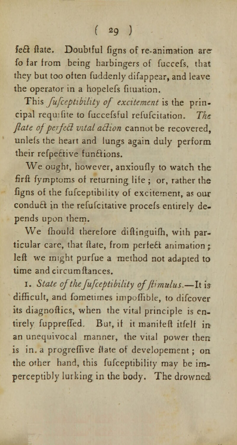( *9 ) feci flate. Doubtful figns of re-animation are- fo far from being harbingers of fuccefs. that they but too often fuddenly difappear, and leave the operator in a hopelefs fituation. This fufceptibility of excitement is the prin- cipal requ:fite to fuccefsful refufcitation. The flate of perjecl vital aclion cannot be recovered, unlefs the heart and lungs again duly perform their refpettive functions. We ought, however, anxioufly to watch the firft fymptoms of returning life ; or, rather the figns of the fufceptibilitv of excitement, as our conduct in the refufcitative procefs entirely de- pends upon them. We fhould thereiore diflinguifh, with par- ticular care, that flate, from pertett animation ; left we might purfue a method not adapted to time andcircumftances. I. State of the fufceptibility of'jbmulus.—It is- difficult, and fbmetunes impofTible, to difcover its diagnoftics, when the vital principle is en- tirely fupprefTed. But, if it manifeft itfelf in an unequivocal manner, the vital power then is in. a progrefiive ftate of developement; on the other hand, this fufceptibility may be im- perceptibly lurking in the body. The drowned.