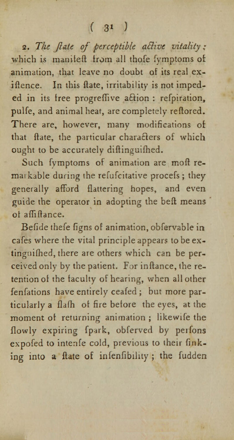 ( 3* ) 2. The jlatt of perceptible aclivc vitality; which is matnteft trom all thofe lymptoms of animation, that leave no doubt of its real ex- iftence. In this ftate, irritability is not imped- ed in its free progrefTive aftion : refpiration, pulfe, and animal heat, are completely reftored. There are, however, many modifications of. that ftate, the particular characters of which ought to be accurately diftinguifhed. Such fymptoms of animation are mod re- mat kable during the refufcitative procefs ; they generally afford flattering hopes, and even guide the operator in adopting the belt means of afliftance. Betide thefe figns of animation, obfervable in cafes where the vital principle appears to be ex- tinguished, there ate others which can be per- ceived only by the patient. For inftance, the re- tention of the faculty of hearing, when all other fenfations have entirely ceafed ; but more par- ticularly a flafh of fire before the eyes, at the moment of returning animation ; likewife the flowly expiring fpark, obferved by peifons expofed to intenfe cold, previous to their fink- ing into a ftate of infenfibility ; the fudden