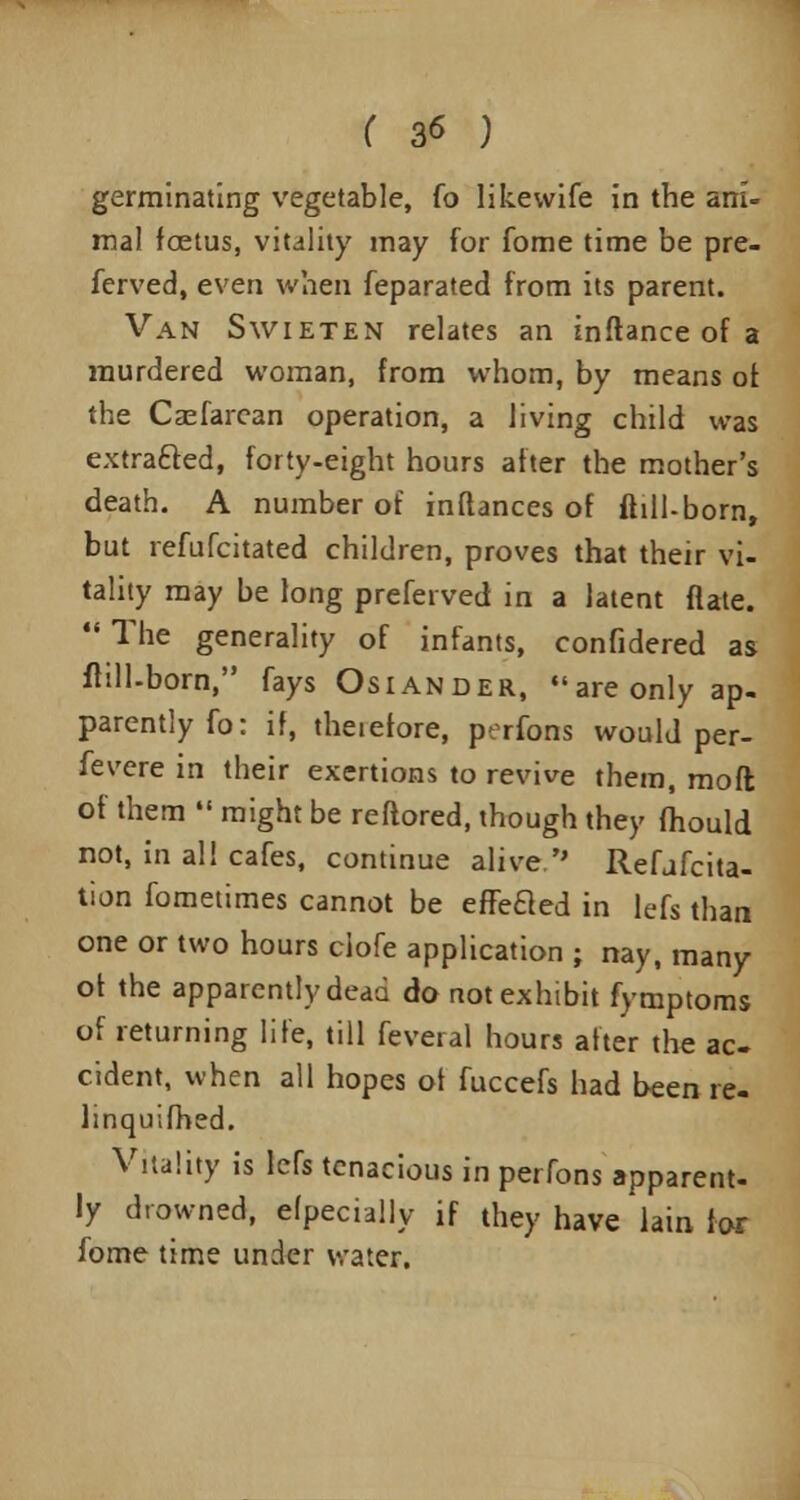 ( 3* ) germinating vegetable, fo likewife in the ani- mal foetus, vitality may for fome time be pre- ferved, even when Separated from its parent. Van Swieten relates an inftance of a murdered woman, from whom, by means of. the Casfarcan operation, a living child was extracted, forty-eight hours after the mother's death. A number of inftances of ftill-born, but refufcitated children, proves that their vi- tality may be long preferved in a latent flate. The generality of infants, confidered as fhll-born, fays Osiander, areonly ap- parently fo: if, theiefore, perfons would per- fevere in their exertions to revive them, moft of them might be reftored, though they fhould not, in all cafes, continue alive. Refjfcita- tion fometimes cannot be effeaed in lefs than one or two hours clofe application ; nay, many ot the apparently dead do not exhibit fymptoms of returning life, till feveral hours after the ac- cident, when all hopes ot fuccefs had been re- linquifhed. Vitality is lefs tenacious in perfons apparent- ly drowned, efpecially if they have lain for fome time under water.