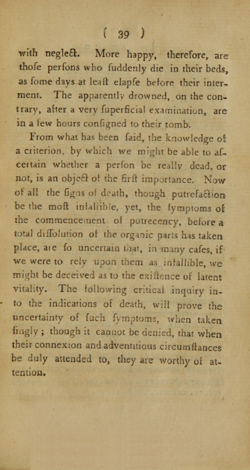 with negleft. More happy, therefore, are thofe perfons who fuddenly die in their beds, as fome days at lea it elapfe before their inter- ment. The apparently drowned, on the con- trary, after a very fuperficial examination, are in a few hours configned to their tomb. From what has been faid, the knowledge of. a criterion, by which we might be able to af- certain whether a perfon be really dead, or not, is an objeft of the firft importance. Now of all the flgns pi death, though putrefaction be the molt infallible, yet, the fymptoms of the commence Tient of putrecency, before a total diffolution of the organic parts has taken place, aie fo uncertain mat, in many cafes, if we were to rely upon them as infallible, we might be deceived as to the exifieuce of latent vitality. The following critical inquiry in- to the indications of death, will prove the uncertainty of fuch fymptoms, when taken fingly ; though it cannot be denied, that when their connexion and adventitious circumftances be duly attended to, they are worthy or at- tention.