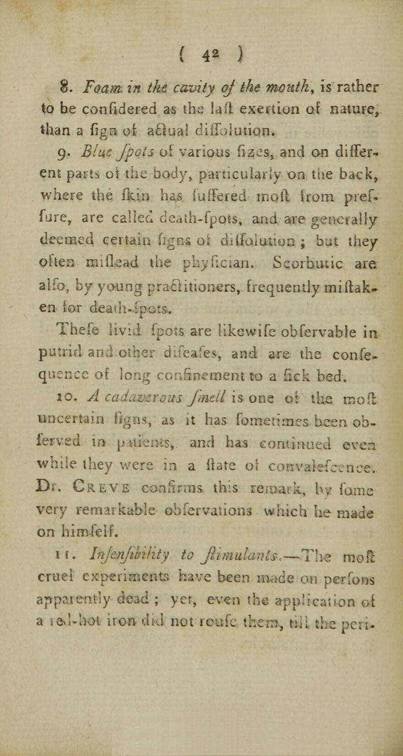 3. Foam in the cavity of the mouth, is rather to be confidered as the luff exertion of nature, than a fign of a&ua! ciiljiution. 9. Blue fpois of various fizes, and on differ- ent parts oi the body, particularly on the back, where the fkin has fullered moil from pref- fure, are called death-foots, and are generally deemed certain hgns o; dilfuiuiion ; but they often nr.flead the phyftcian. Scorbutic are alfo, by young practitioners, frequently miltak- en lor deads I.- Thefe livid fpots are likewife obfervable in putrid and other difeafea, and are the confe- quencc of long confinement to a iick bed. 10. A cadaverous fined is one oi the mod uncertain flgns, as it has fometimes been ob- lerved in pat&ntSj and has continued even while they were in a ft ate oi cowvatefcence, Dr. Creve confirms this raroa.rk, lv fame very remarkable observations which he made on himfeif. 11. Injenjtbiiity to JliinuLinls,—The mofi: cruel experimentr. have been made cm perfons apparently dead ; yet, even the appJkatioa of a led-hot iron did not rewfe the.:;, tii; the per*
