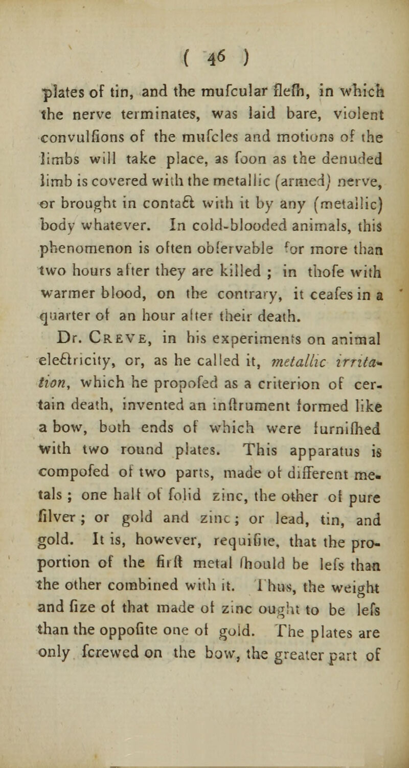 plates of tin, and the mufcular flefh, in which the nerve terminates, was laid bare, violent convulfions of the mufcles and motions of the limbs will take place, as foon as the denuded limb is covered with the metallic (armed) nerve, or brought in contaft with it by any (metallic) body whatever. In cold-blooded animals, this phenomenon is often ob.'ervable for more than two hours a her they are killed ; in thofe with warmer blood, on the contrary, it ceafes in a quarter ot an hour alter their death. Dr. Creve, in his experiments on animal electricity, or, as he called it, metallic irrita- tion, which he propofed as a criterion of cer- tain death, invented an inftrument formed like a bow, both ends of which were lurnifhed with two round plates. This apparatus is compofed of two parts, made ot different me- tals ; one halt of folid zinc, the other ot pure filver ; or gold and zinc; or lead, tin, and gold. It is, however, requifite, that the pro- portion of the firft metal fhould be lefs than the other combined with it. Thus, the weiwht and fize ot that made ot zinc ought to be lefs than the oppofite one ot gold. The plates are only fcrewed on the bow, the greater part of