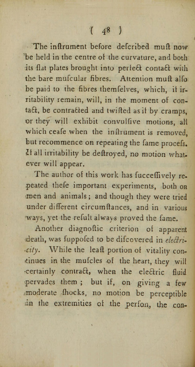 ( 4* ) The inftrument before defcribed mud now be held in the centre of the curvature, and both its flat plates brought into perfect contact with the bare mufcular fibres. Attention muft alfo be paid to the fibres themfelves, which, it ir- ritability remain, will, in the moment of con- tact, be contracted and twitted as if by cramps, or they will exhibit convulfive motions, all which ceafe when the inftrument is removed, but recommence on repeating the fame procefs. ■It all irritability be deftroyed, no motion what- ever will appear. The author of this work has fucceffively re- peated thefe important experiments, both on men and animals; and though they were tried under different circumftances, and in various ivays, yet the refult always proved the fame. Another diagnoflic criterion of apparent death, was fuppofed to be difccvered in eitd.ru ■cxty. While the leaft portion of vitality con- tinues in the mufcles of the heart, they will •certainly contract, when the electric fluid pervades them ; but if, on giving a few ;moderate (hocks, no motion be perceptible h\ the extremities of the per fan, the con-