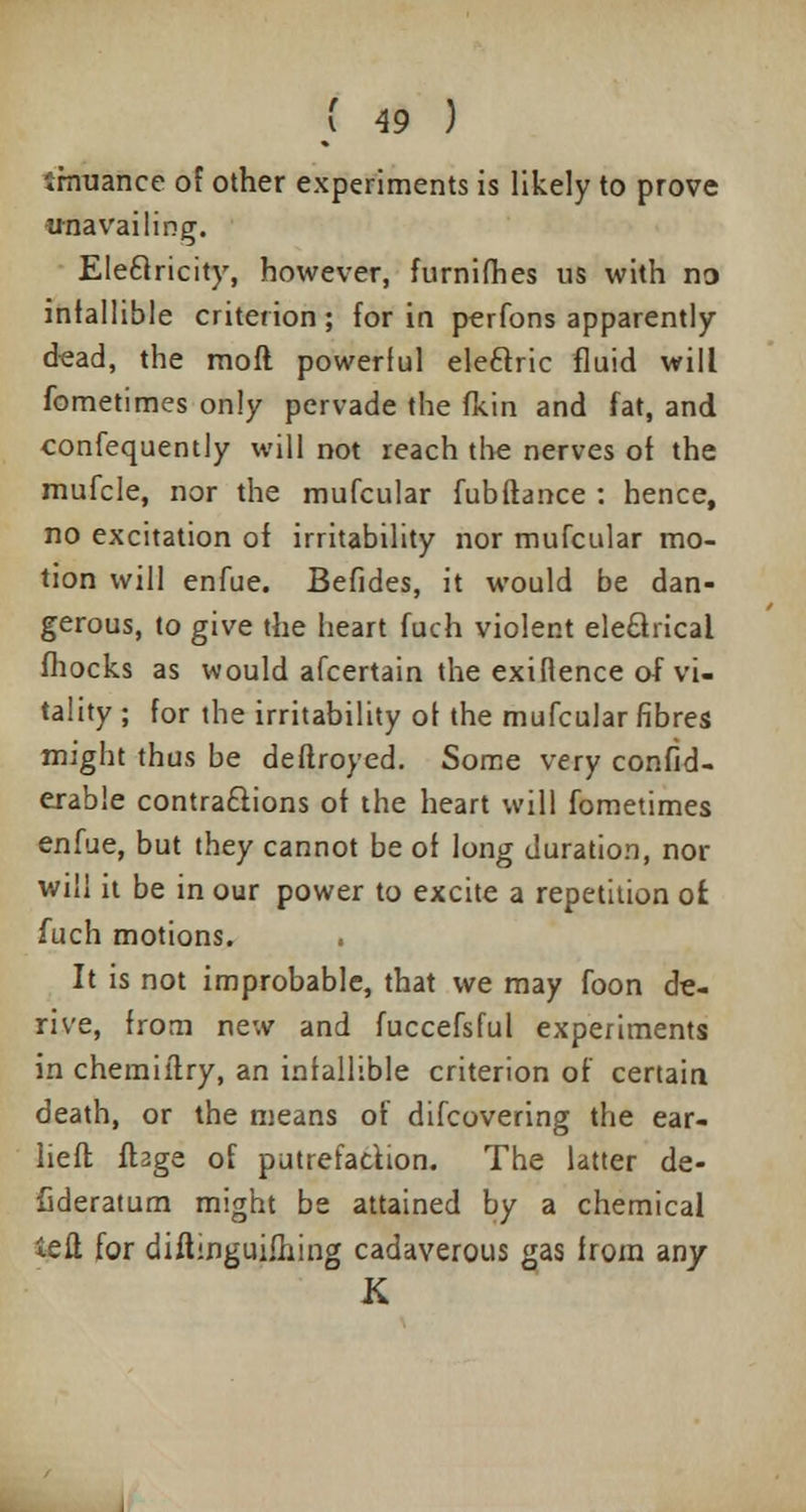 irnuance of other experiments is likely to prove unavailing. Eleclricity, however, furnifhes us with no infallible criterion; for in perfons apparently dead, the moft powerful ele&ric fluid will fometimes only pervade the fkin and fat, and confequently will not reach the nerves of the mufcle, nor the mufcular fubftance : hence, no excitation of irritability nor mufcular mo- tion will enfue. Befides, it would be dan- gerous, to give the heart fuch violent ele£lricai fhocks as would afcertain the exiflence of vi- tality ; for the irritability of the mufcular fibres might thus be deftroyed. Some very confid- erable contractions of the heart will fometimes enfue, but they cannot be of long duration, nor will it be in our power to excite a repetition ofc fuch motions. It is not improbable, that we may foon de- rive, from new and fuccefsful experiments in chemiitry, an infallible criterion of certain death, or the means of difcovering the ear- liefl fbge of putrefaction. The latter de- fideratum might be attained by a chemical iefi for diftinguifhing cadaverous gas from any K