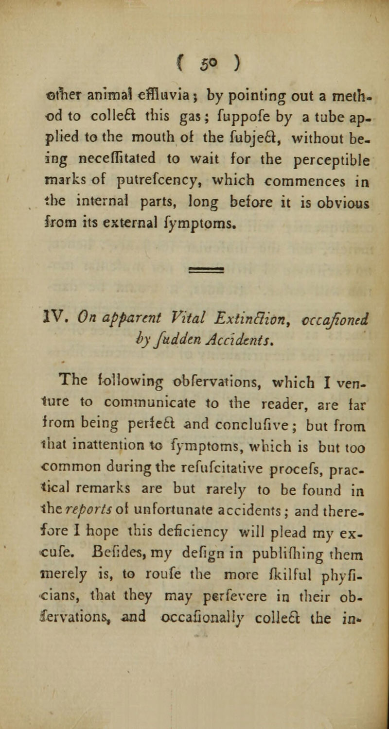 { 5° ) ©rher animal effluvia; by pointing out a meth- od to colle£l this gas; fuppofe by a tube ap- plied to the mouth of the fubjeft, without be- ing neceffitated to wait for the perceptible marks of putrefcency, which commences in the internal parts, long before it is obvious from its external fymptoms. IV. On apparent Vital Extinclion, cccajioncd by fuddtn Accidents. The following observations, which I ven- 1ure to communicate to the reader, are far from being perf eft and conclufive; but from that inattention to fymptoms, which is but too common during the refufcitative procefs, prac- tical remarks are but rarely to be found in the reports of unfortunate accidents; and there- fore I hope this deficiency will plead my ex- cufe. Befides, my defign in publifhing them merely is, to roufe the more fkilful phyfi- cians, that they may perfevere in their ob- servations, and occaConaliy collecl the in*
