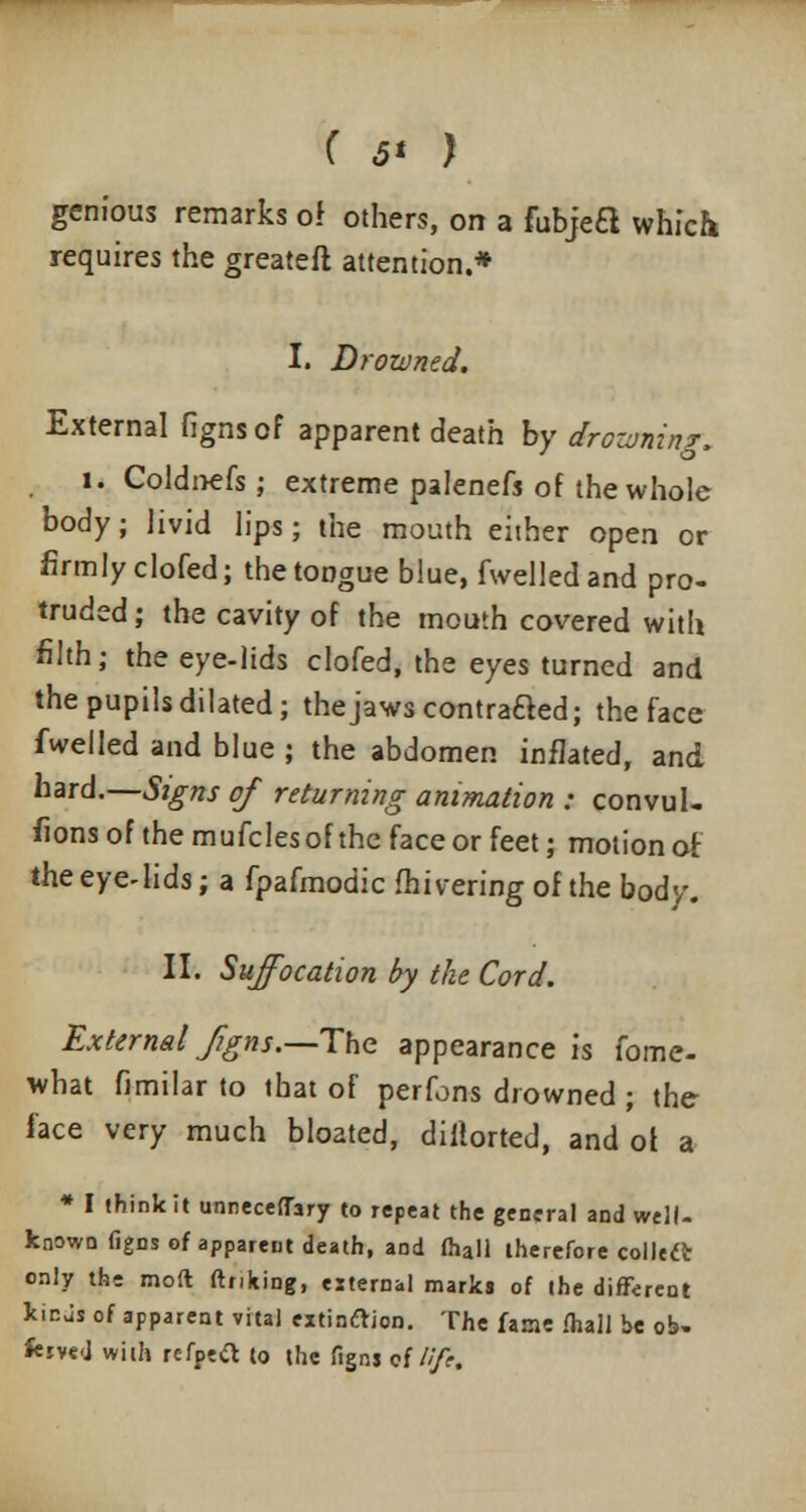 ( 6* ) genious remarks of others, on a fubjea which requires the greateli attention.* I. Drowned. External figns of apparent death by drowning. i. Coldnefs; extreme palenefs of the whole body; livid lips; the mouth either open or firmly clofed; thetODgue blue, fwelledand pro- truded ; the cavity of the mouth covered with filth; the eye-lids clofed, the eyes turned and the pupils dilated; the jaws contraaed; the face fwelled and blue ; the abdomen inflated, and hard.—Signs of returning animation : convul- sions of the mufclesof the face or feet; motion of theeye4ids; a fpafmodic fhivering of the body. II. Suffocation by the Cord. External Jigns.—The appearance is fomc- what fimilar to that of perfons drowned ; the face very much bloated, distorted, and of a * I think it unneceffary to repeat the general and well- known figns of apparent death, and fhall therefore collect only the moft ftnking, external marks of the different kicJs of apparent vital extinction. The fanie fhall be o!>» kivej with refpeft to the figns of///?.