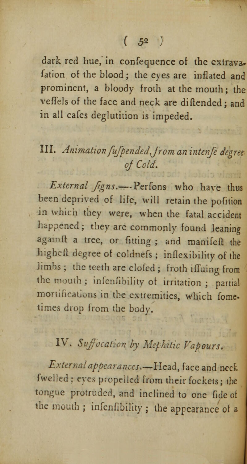 dark red hue, in confequence or the extrava. fation of the blood; the eyes are inflated and prominent, a bloody froth at the mouth; the veflels of the face and neck are di(tended; and in all cafes deglutition is impeded. III. Animation fujpendedjrom anintenfe degree of Cold. External Jigns.— Perfons who have thus been deprived of life, will retain the pofition in which they were, when the fatal accident happened ; they are commonly found leaning agamft a tree, or fitting ; and manifeft the higheft degree of coldnefs; inflexibility of the limbs; the teeth are clofed ; froth iffuing from the mouth; infenfibility of irritation; partial mortifications in the extremities, which forae- times diop from the body. IV. Suffocation by Mephitic Vapours. External appearances—-Head, face and neck fwelled: eyes propelled from their fockets; die tongue protruded, and inclined to one fide of the mouth; infenfibility; the appearance of a