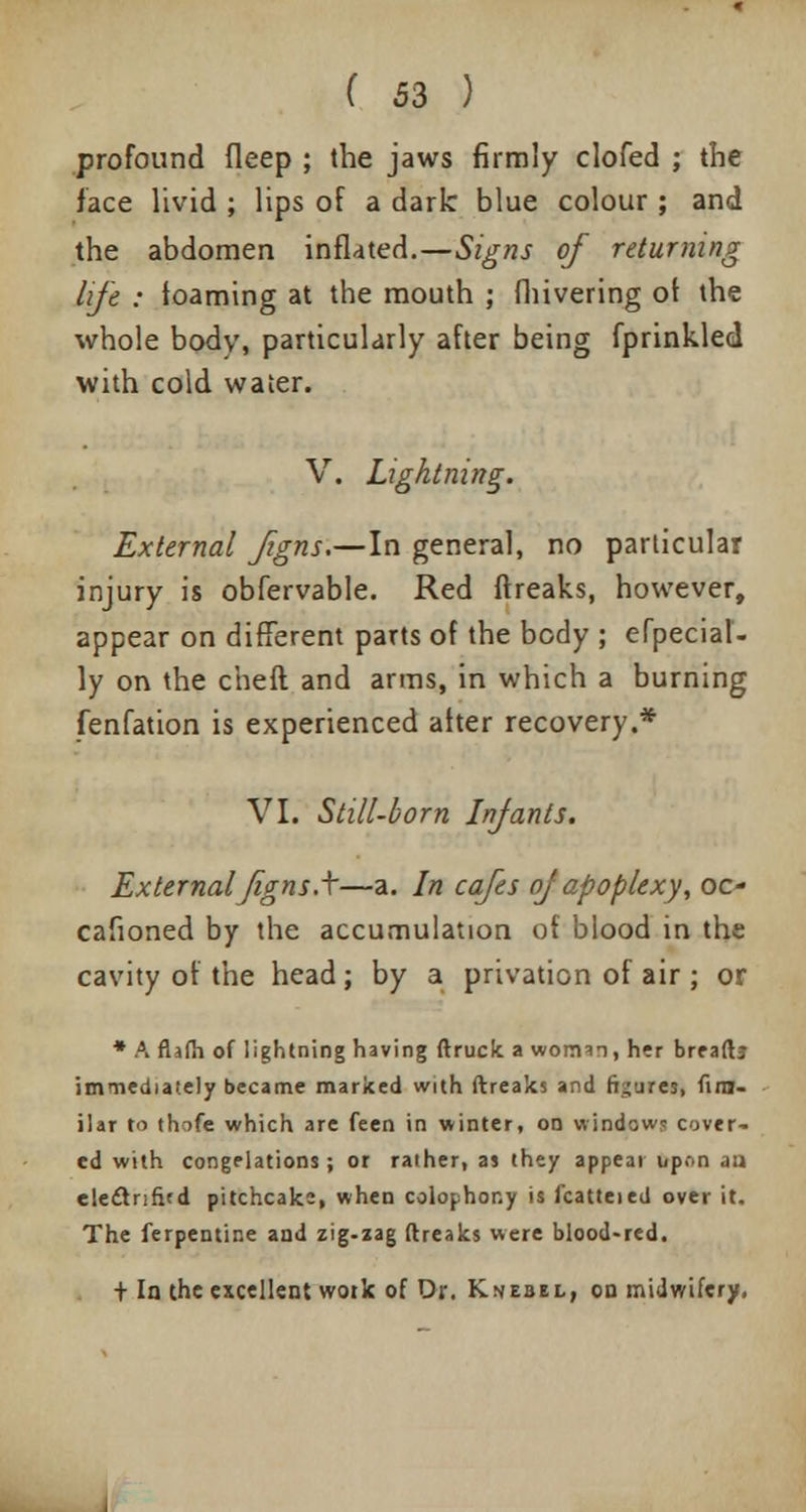 profound fleep ; the jaws firmly clofed ; the face livid ; lips of a dark blue colour ; and the abdomen inflated.—Signs of returning life : loaming at the mouth ; fhivering ot the whole body, particularly after being fprinkled with cold water. V. Lightning. External figns.—In general, no particular injury is obfervable. Red ftreaks, however, appear on different parts of the body ; efpecial- ly on the cheft and arms, in which a burning fenfation is experienced after recovery.* VI. Still-born Infants. External figns.\—a. In cafes of apoplexy, oc- cafioned by the accumulation of blood in the cavity of the head; by a privation of air ; or * A flafh of lightning having (truck a vvoimn, her breaftj immediately became marked with ftreaks and figures, fim- ilar to thofe which are feen in winter, on window? cover- ed with congelations; or rather, as they appear upon .1:1 electnfird pitchcake, when colophony is fcatteied over it. The Terpentine and zig-zag ftreaks were blood-red. t la the excellent work of Dr. Knebel, od midwifery,