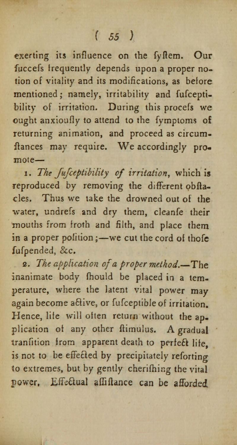 «xerting its influence on the fyflem. Our fuccefs frequently depends upon a proper no- tion of vitality and its modifications, as before mentioned; namely, irritability and fufcepti- bility of irritation. During this procefs we ought anxioufly to attend to the fymptoms of returning animation, and proceed as circum- ftances may require. We accordingly pro- mote— 1. The fufceptibility of irritation, which is reproduced by removing the different obfta- cles. Thus we take the drowned out of the water, undrefs and dry them, cleanfe their mouths from froth and filth, and place them in a proper pofition;—we cut tbe cord of thofe fufpended, &c. 2. The application of a proper method.—The inanimate body fhould be placed in a tem- perature, where the latent vital power may again become a6f ive, or fufceptible of irritation. Hence, life will often return without the ap- plication of any other ftimulus. A gradual tranfition from apparent death to perfect life, is not to be effected by precipitately reforting to extremes, but by gently cherifhing the vital power, Eite&ual affifiance can be afforded