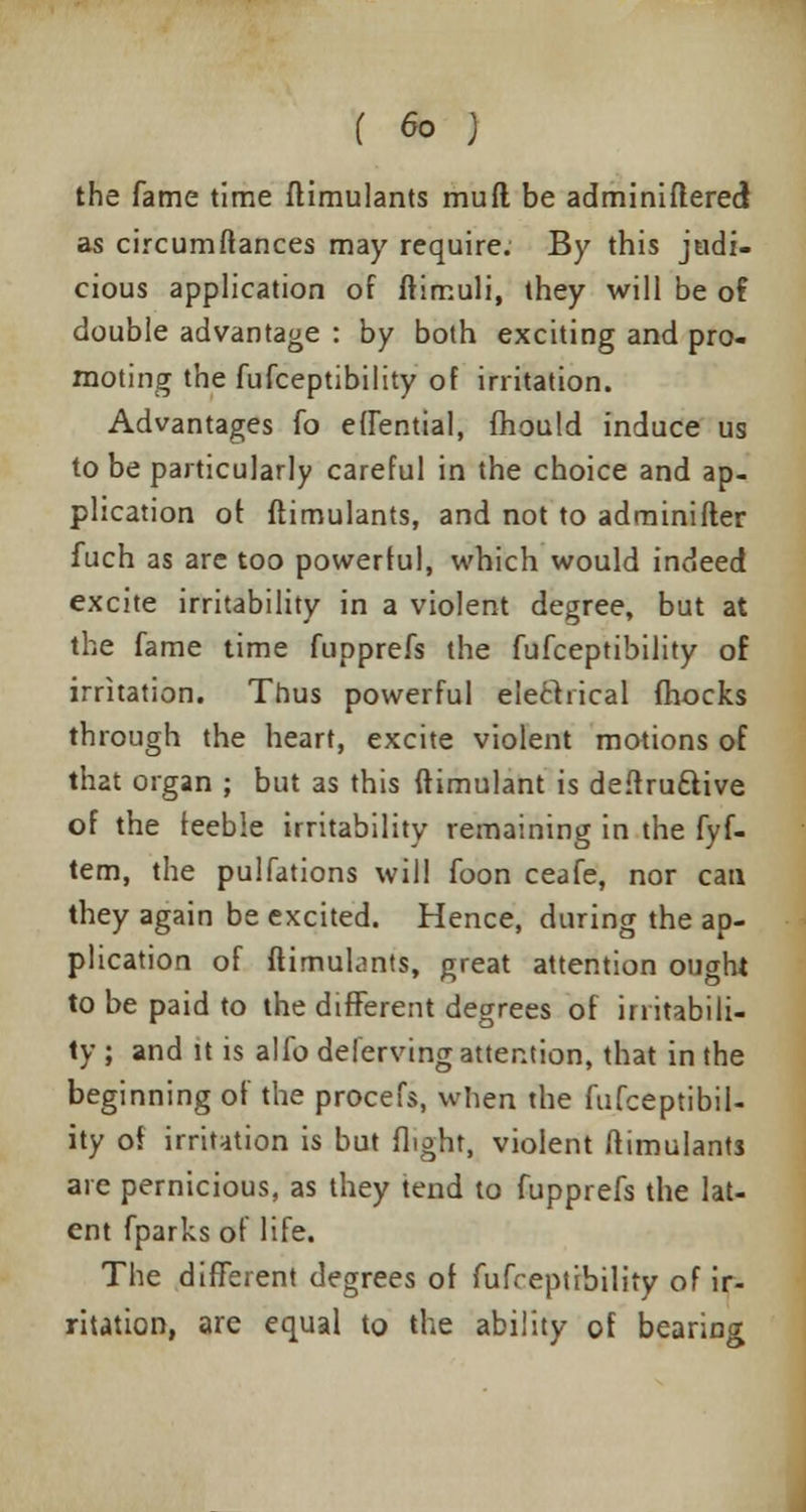 ( Go J the fame time ftimulants mufl be adminiflered as circumftances may require. By this judi- cious application of ftimuli, they will be of double advantage : by both exciting and pro- moting the fufceptibility of irritation. Advantages fo effential, mould induce us to be particularly careful in the choice and ap- plication of ftimulants, and not to adminifter fuch as are too powerful, which would indeed excite irritability in a violent degree, but at the fame time fupprefs the fufceptibility of irritation. Thus powerful electrical (hocks through the heart, excite violent motions of that organ ; but as this ftimulant is deftruttive of the feeble irritability remaining in the fyf- tem, the pulfations will foon ceafe, nor can they again be excited. Hence, during the ap- plication of ftimulants, great attention ought to be paid to the different degrees of irritabili- ty ; and it is alfo deferving attention, that in the beginning of the procefs, when the fufceptibil- ity of irritation is but flight, violent ftimulants are pernicious, as they tend to fupprefs the lat- ent fparks of life. The different degrees of fufceptibility of ir- ritation, are equal to the ability of bearing