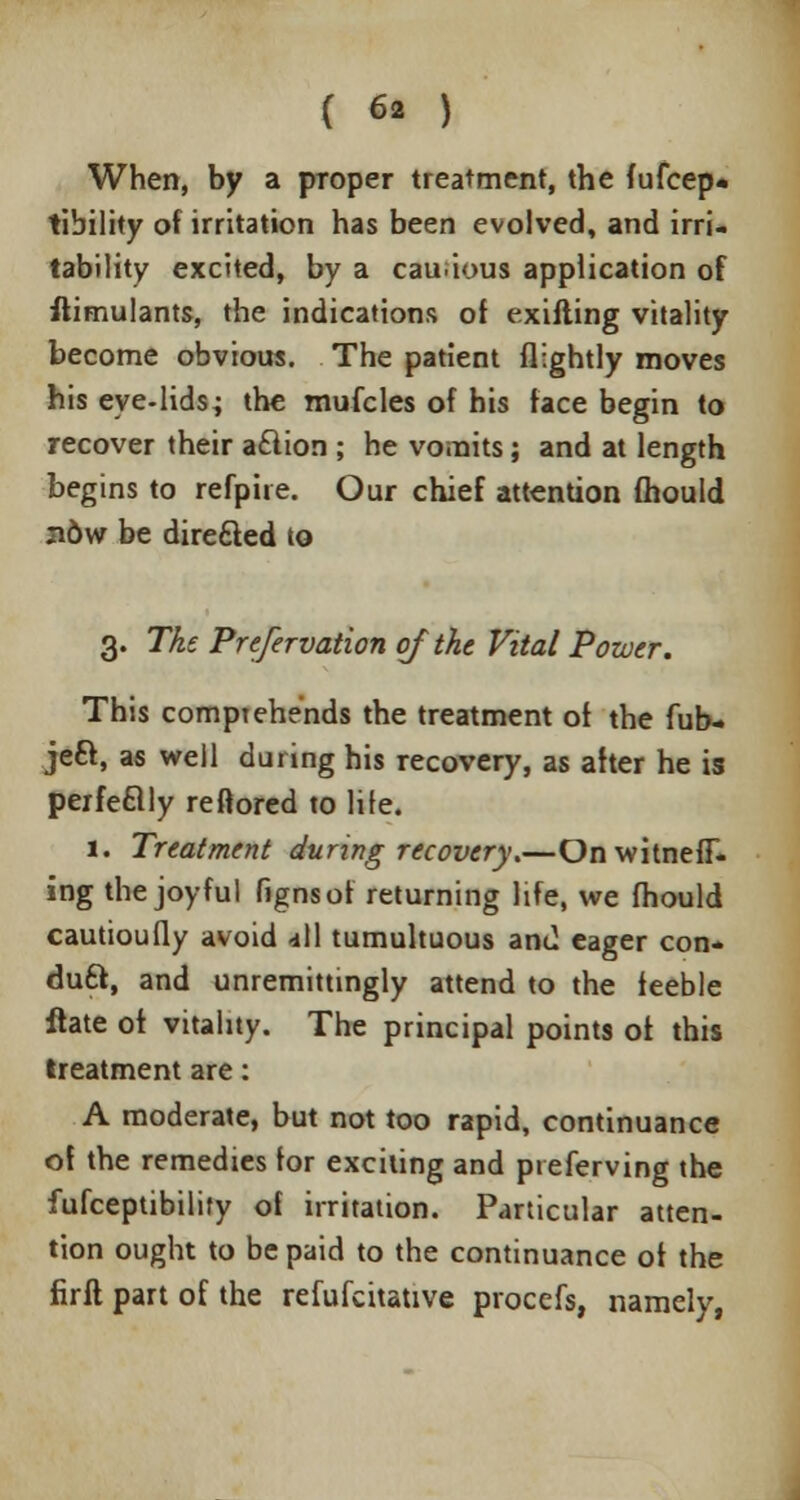 When, by a pToper treatment, the fufcep* tibility of irritation has been evolved, and irri- tability excited, by a cau.ious application of ftimulants, the indications of exifling vitality become obvious. The patient (lightly moves his eye-lids; the mufcles of his face begin to recover their a£lion ; he vo.nits; and at length begins to refpiie. Our chief attention fhould ndw be directed to 3. The Prefervation of the Vital Power. This comprehends the treatment of the fub- jeft, as well during his recovery, as after he is perfeflly reftored to life. 1. Treatment during recovery.—OnwitnefF- ing the joyful fignsof returning life, we fhould cautioufly avoid -ill tumultuous and eager con* duft, and unremittingly attend to the feeble flate of vitality. The principal points of this treatment are: A moderate, but not too rapid, continuance of the remedies for exciting and pieferving the fufceptibility of irritation. Particular atten- tion ought to be paid to the continuance of the firft part of the refufcitative procefs, namely,