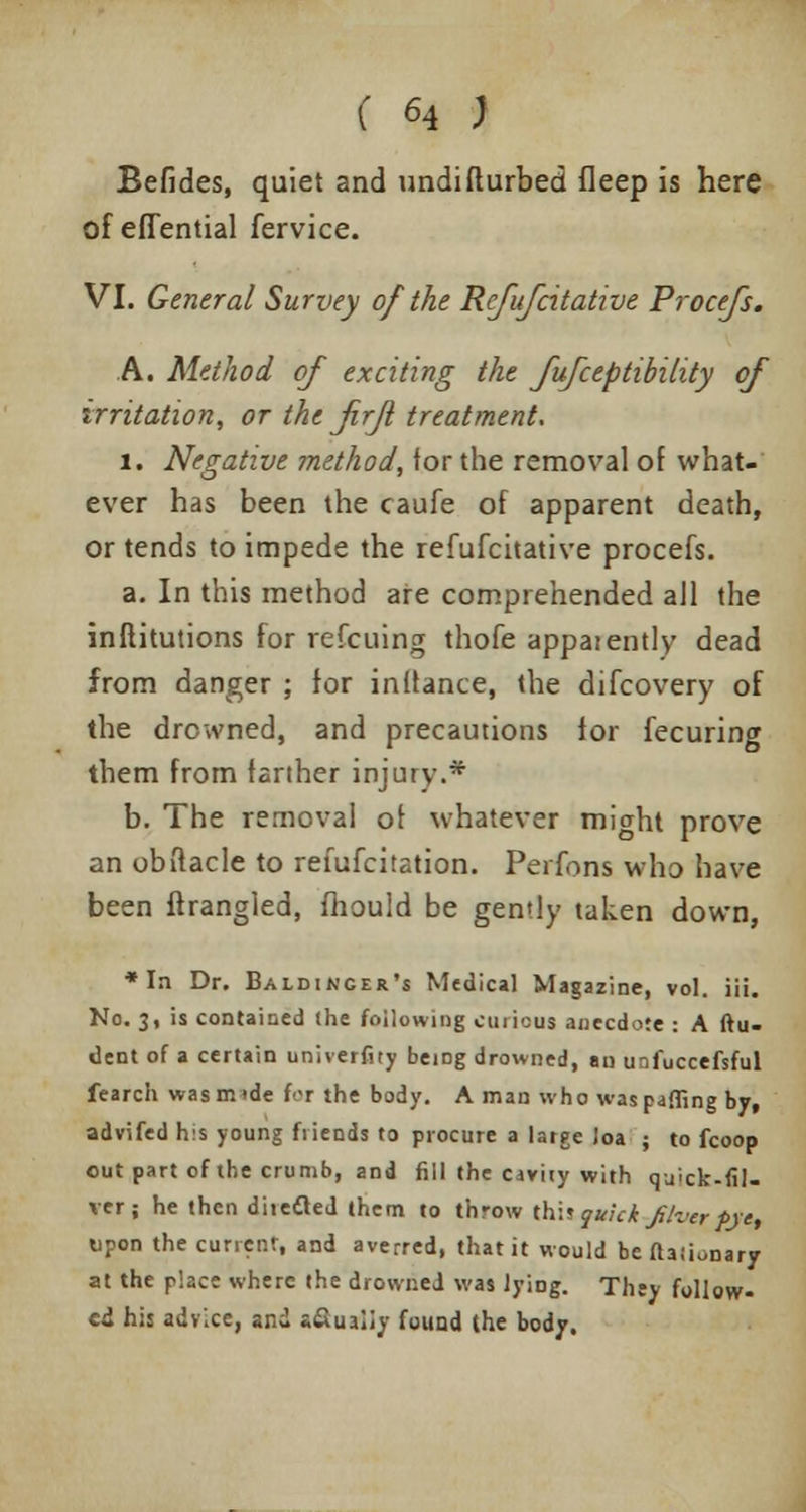 Befides, quiet and undifturbed fleep is here of eflential fervice. VI. General Survey of the Refufcitative Procefs. A. Method of exciting the fufceptibility of irritation, or the firji treatment. l. Negative method, for the removal of what- ever has been the caufe of apparent death, or tends to impede the refufcitative procefs. a. In this method are comprehended all the inflitutions for refcuing thofe apparently dead from danger ; for inftance, the difcovery of the drowned, and precautions for fecuring them from farther injury.* b. The removal of whatever might prove an obftacle to refufcitation. Perfons who have been ftrangled, mould be gently taken down, * In Dr. Baldincer's Medical Magazine, vol. iii. No. 3, is contained the following curious anecdote : A ftu- dent of a certain univerfity being drowned, au unfuccefsful fearch wasmide for the body. A man who was puffing by, advifed his young friends to procure a large loa ; to fcoop out part of the crumb, and fill the caviiy with quick-fil- ver; he then diiefled them to throw thi? quick fiver pre, upon the current, and averred, that it would bedaiionary at the place where the drowned was lying. Thty follow- ed his advice, and s&ualiv found the body.
