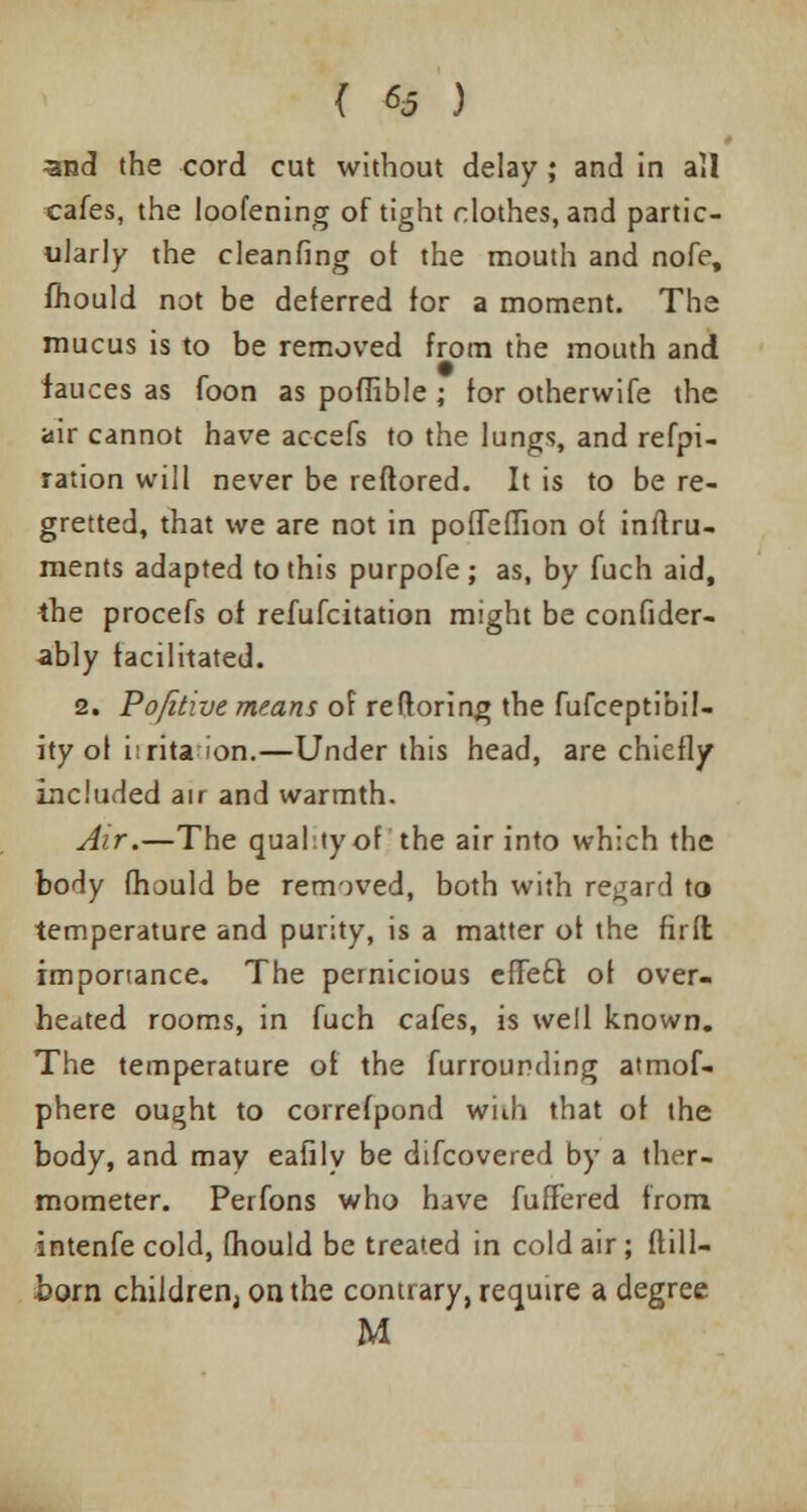 3jnd the cord cut without delay; and in all cafes, the loofening of tight clothes, and partic- ularly the cleanfing of the mouth and nofe, mould not be deferred for a moment. The mucus is to be removed from the mouth and fauces as foon as poffible ; for othervvife the air cannot have accefs to the lungs, and refpi- ration will never be reftored. It is to be re- gretted, that we are not in poffefTion of inftru- ments adapted to this purpofe; as, by fuch aid, the procefs of refufcitation might be confider- ably facilitated. 2. Pofitive means of reftoring the fufceptibil- ity of i:rita ion.—Under this head, are chiefly included air and warmth. Air.—The quality of the air into which the body mould be removed, both with regard to temperature and purity, is a matter of the firft importance. The pernicious effetr. of over- heated rooms, in fuch cafes, is well known. The temperature of the furrounding atmof- phere ought to correfpond with that of the body, and may eafily be difcovered by a ther- mometer. Perfons who have fuffered from intenfe cold, fhould be treated in cold air; ftill- born children, on the contrary, require a degree M