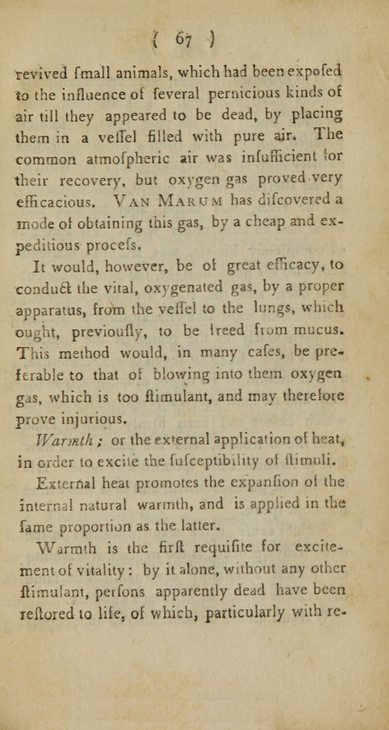 revived fmall animals, which had beenexpofed to the influence of feveral pernicious kinds of air till they appeared to be dead, by placing them in a veilel filled with pure air. The common atmofpheric air was infuflicient for their recovery, but oxygen gas proved very efficacious. Van Marum has difcovered a mode of obtaining this gas, by a cheap and ex- peditious procefs. It would, however, be of great efficacy, to conduct the vital, oxygenated gas, by a proper apparatus, from the veHel to the lungs, which, ought, previoufly, to be treed from mucus. This method would, in many cafes, be pre- ferable to that of blowing into them ox>gen gas, which is too ftimulant, and may therefore prove injurious. Warmth ; or the external application of heat, in order to excite the fufceptibihty of Uimuli. External heat promotes the expanfion of the internal natural warmth, and is applied in the fame proportion as the latter. Warmth is the fir ft requifite for excite- ment of vitality : by it Jilone, without any other ffimu'ant, perfons apparently dead have been leflored to life, of which, particularly with re-