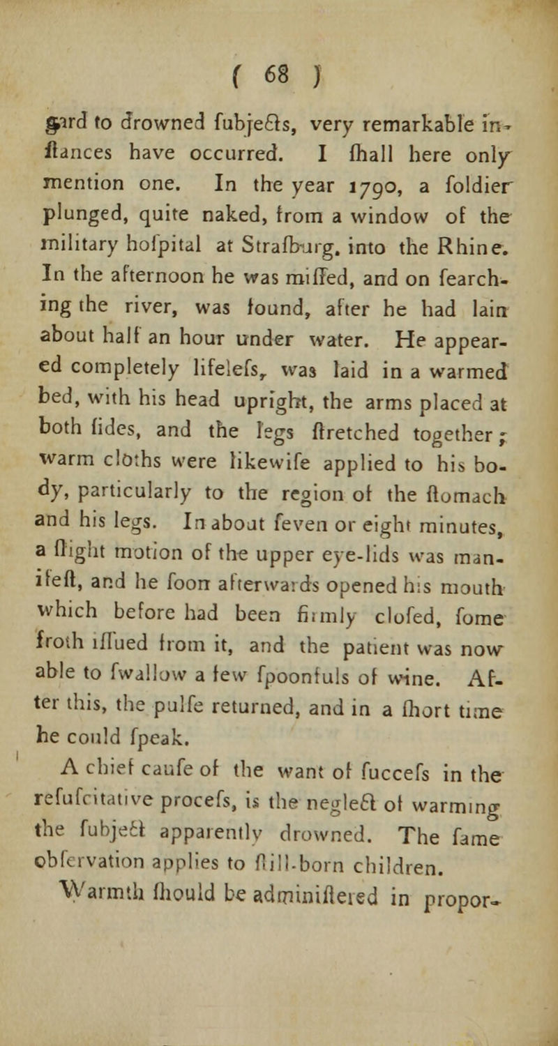 gpird to drowned fubje&s, very remarkable in- fiances have occurred. I fhall here only- mention one. In the year 1790, a foldier plunged, quite naked, from a window of the military hoipital at Strafb-urg. into the Rhine. In the afternoon he was miffed, and on fearch- ing the river, was found, after he had lain about half an hour under water. He appear- ed completely lifelefsr was laid in a warmed bed, with his head upright, the arms placed at both fides, and the legs ftretched together; warm cloths were likewife applied to his bo- dy, particularly to the region of the ftomach and his legs. In about [even or eight minutes, a flight motion of the upper eye-lids was man- iteft, and he foorr afterwards opened h:s mouth which before had been firmly clofed, fome froth lflued from it, and the patient was now able to fwallow a few fpoonfuls of wine. Af- ter this, the pulfe returned, and in a fliort time he could fpeak. A chief caufe of the want of fuccefs in the refufcitative procefs, is the neglea of warming the fubjea apparently drowned. The fame oblcrvation applies to ftill-borti children. Warmth fhould be admimfieied in propor-