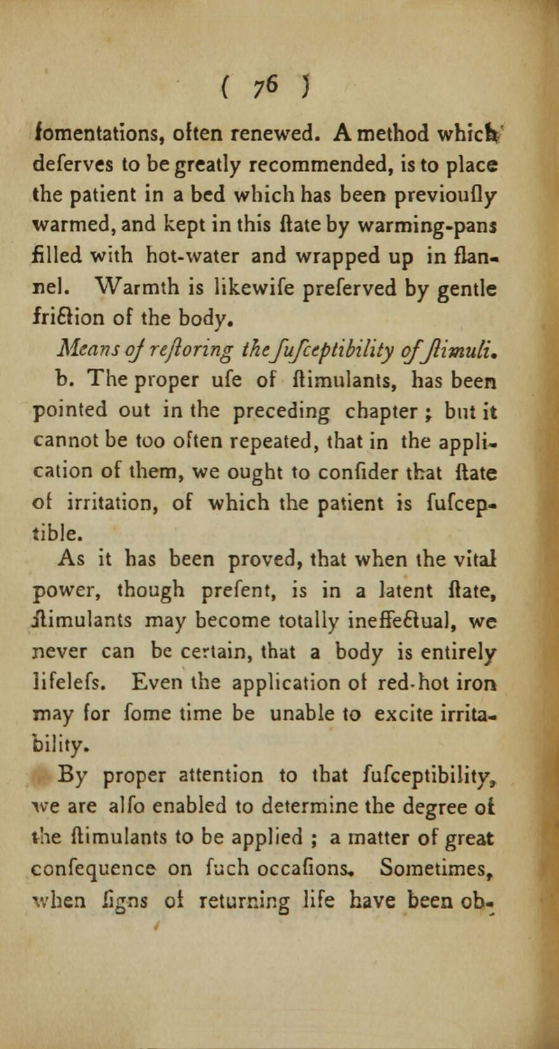 fomentations, often renewed. A method which deferves to be greatly recommended, is to place the patient in a bed which has been previoufly warmed, and kept in this ftate by warming-pans filled with hot-water and wrapped up in flan- nel. Warmth is likewife preferved by gentle fridlion of the body. Means of reftoring thefufceptibility ofjlimuli, b. The proper ufe of ftimulants, has been pointed out in the preceding chapter j but it cannot be too often repeated, that in the appli- cation of them, we ought to confider that ftate of irritation, of which the patient is fufcep- tible. As it has been proved, that when the vital power, though prefent, is in a latent ftate, ilimulants may become totally ineffectual, we never can be certain, that a body is entirely iifelefs. Even the application of red-hot iron may for fome time be unable to excite irrita- bility. By proper attention to that fufceptibility, we are alfo enabled to determine the degree of the ftimulants to be applied ; a matter of great confequence on fuch occafions. Sometimes, when ligns of returning life have been ob-