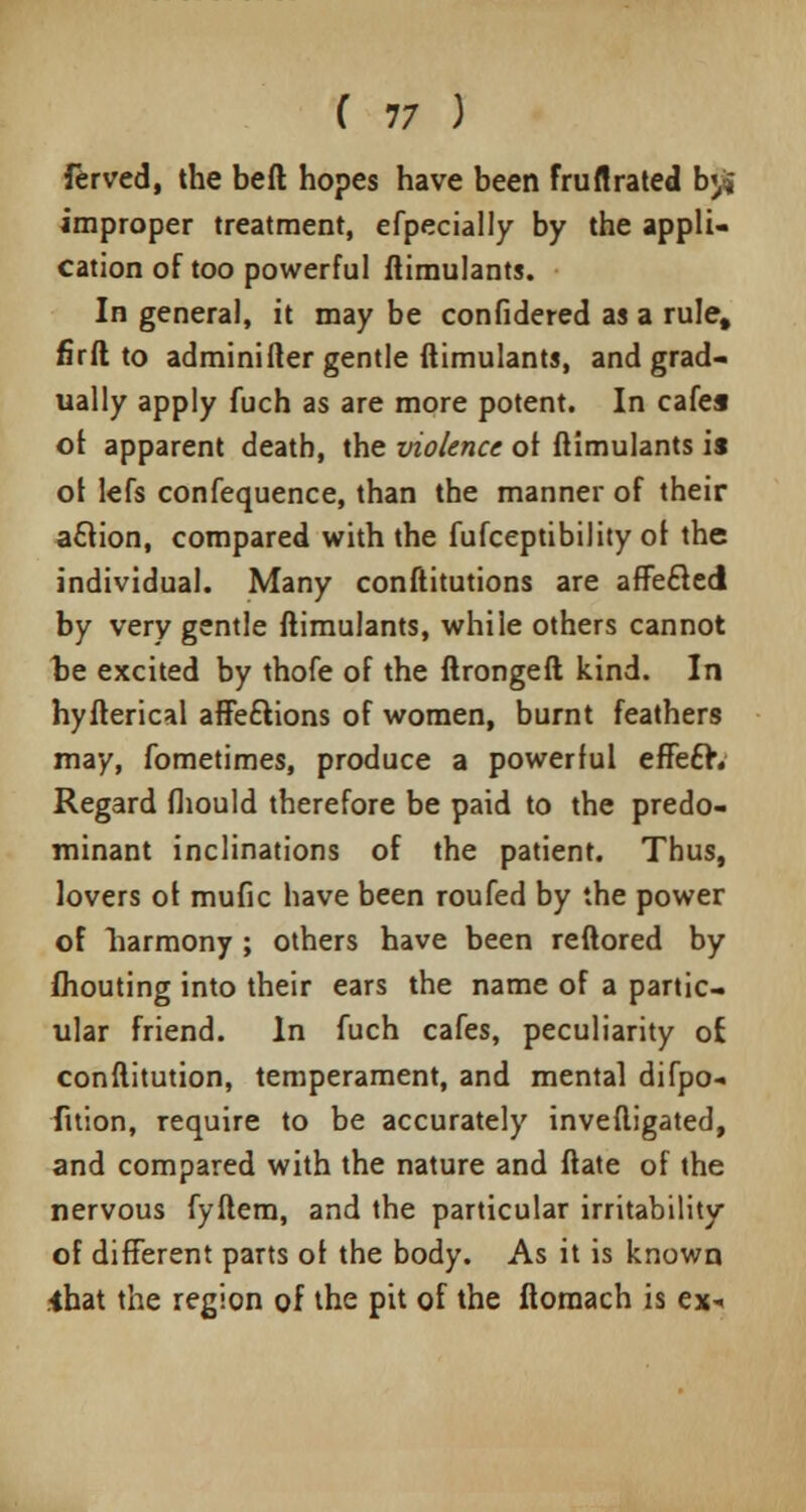 ferved, the beft hopes have been fruflrated b<,i» improper treatment, efpecially by the appli- cation of too powerful ftimulants. In general, it may be confidered as a rule, firft to adminifter gentle ftimulants, and grad- ually apply fuch as are more potent. In cafes of apparent death, the violence of ftimulants is ol lefs confequence, than the manner of their aftion, compared with the fufceptibility of the individual. Many conftitutions are affecled by very gentle ftimulants, while others cannot be excited by thofe of the ftrongeft kind. In hyfterical affeftions of women, burnt feathers may, fometimes, produce a powerful effe£h Regard fliould therefore be paid to the predo- minant inclinations of the patient. Thus, lovers ot mufic have been roufed by the power of harmony ; others have been reftored by fliouting into their ears the name of a partic- ular friend. In fuch cafes, peculiarity of conftitution, temperament, and mental difpo- fuion, require to be accurately invefligated, and compared with the nature and ftate of the nervous fyftem, and the particular irritability of different parts ol the body. As it is known .-that the region of the pit of the ftornach is ex*