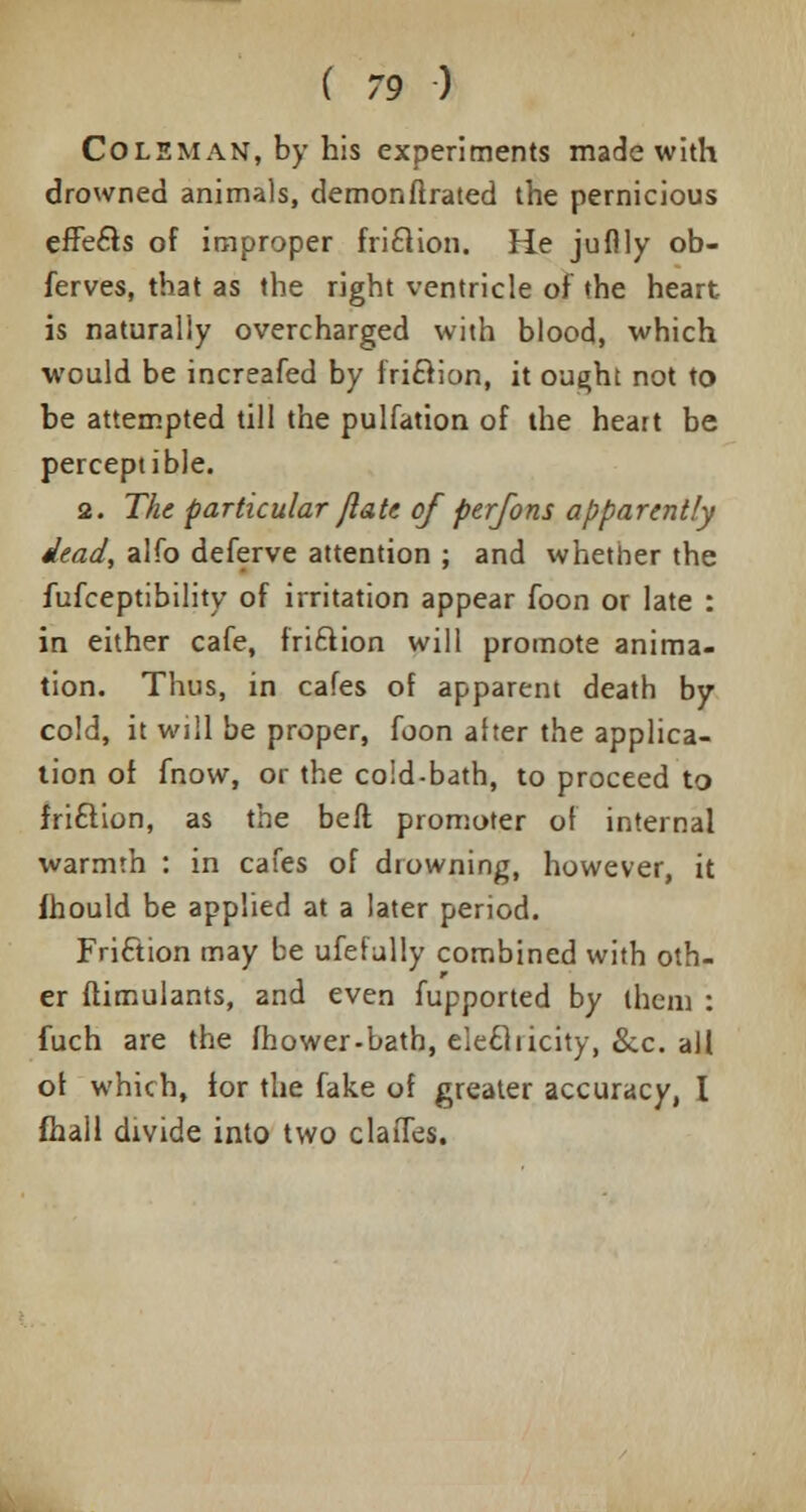 Coleman, by his experiments made with drowned animals, demonflrated the pernicious effects of improper friclion. He juflly ob- ferves, that as the right ventricle of the heart is naturally overcharged with blood, which would be increafed by friclion, it ought not to be attempted till the pulfation of the heart be perceptible. 2. The particular /late of perfons apparently dead, alfo deferve attention ; and whether the fufceptibility of irritation appear foon or late : in either cafe, friclion will promote anima- tion. Thus, in cafes of apparent death by cold, it will be proper, foon alter the applica- tion of fnow, or the cold-bath, to proceed to friclion, as the bell promoter of internal warmth : in cafes of drowning, however, it ihould be applied at a later period. Friclion may be ufefully combined with oth- er ftimulants, and even fupported by them : fuch are the fhower-bath, elecliicity, &c. all or which, for the fake of greater accuracy, I fhall divide into two claiTes.