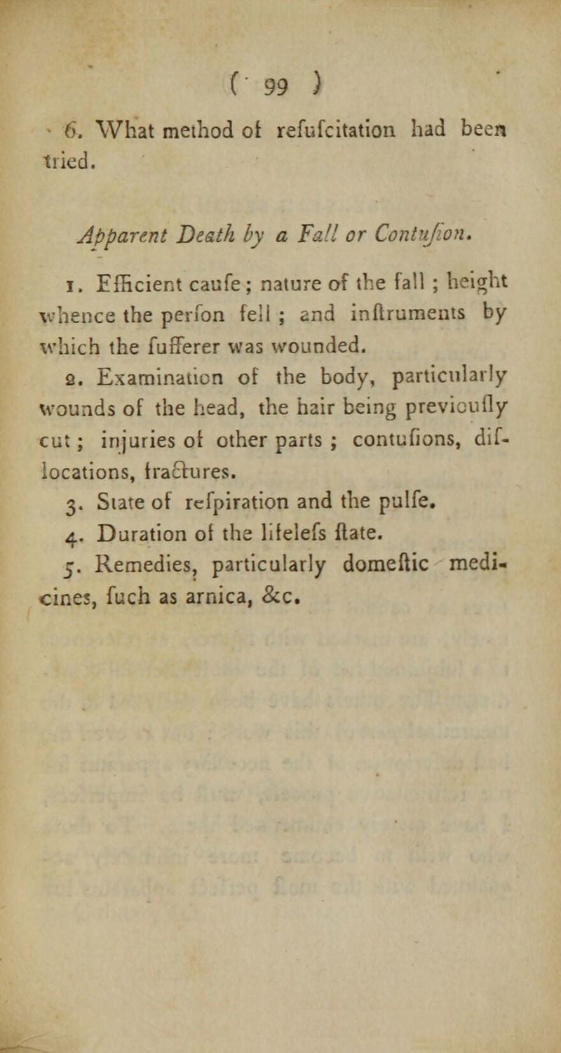 - 6. What method of refufcitation had been tried. Apparent Death by a Fall or Contujion. 1. Efficient caufe; nature of the fall ; height whence the perfon fell ; and inftruments by which the fufferer was wounded. 2. Examination of the body, particularly wounds of the head, the hair being previcufly cut; injuries of other parts ; contufions, dif- iocations, traclures. 3. State of refpiration and the pulfe. 4. Duration of the liielefs flate. 5. Remedies, particularly domeftic medi- cines, fuch as arnica, &c.
