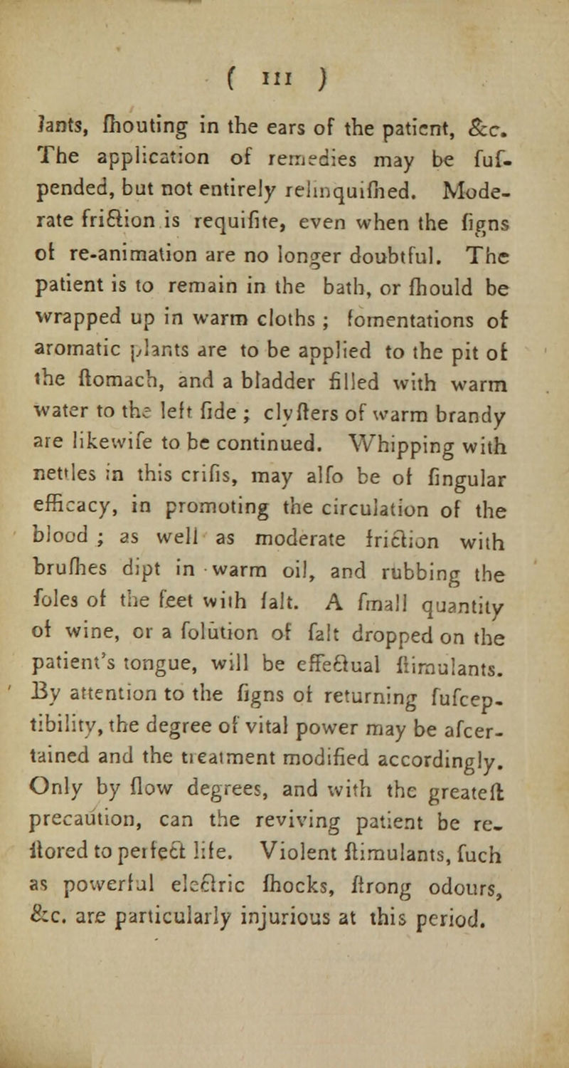 lants, fhouting in the ears of the patient, &c. The application of remedies may be fuf- pended, but not entirely rehnquifiied. Mode- rate friction is requifite, even when the figns of re-animation are no longer doubtful. The patient is to remain in the bath, or fhould be wrapped up in warm cloths ; fomentations of aromatic plants are to be applied to the pit of the ftomach, and a bladder filled with warm water to the left fide ; civ Iters of warm brandy are likewife to be continued. Whipping with nettles in this crifis, may alfo be of lingular efficacy, in promoting the circulation of the blood ; as well as moderate friction with brufhes dipt in warm oil, and rubbing the foles of the feet with fait. A fmall quantity of wine, or a folution of fait dropped on the patient's tongue, will be efFeaual fiimulants. By attention to the figns of returning fufcep- tibilitv, the degree of vital power may be afcer- tained and the treatment modified accordingly. Only by flow degrees, and with the greatefl precaution, can the reviving patient be re- itored to peifeti life. Violent fiimulants, fuch as powerful electric fhocks, ftrong odours, &c. are particularly injurious at this period.