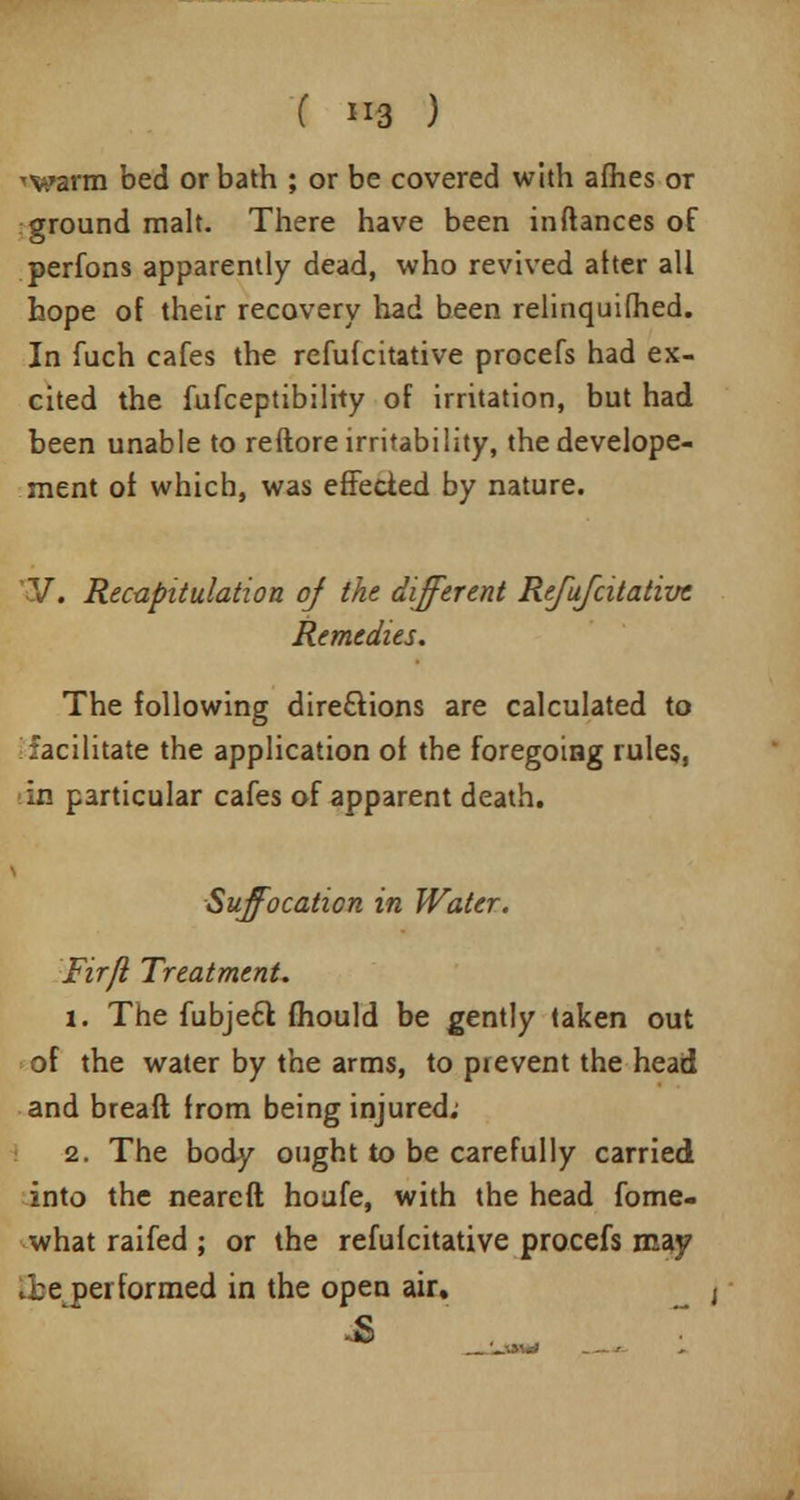 'V.»arm bed or bath ; or be covered with afiies or ground malt. There have been inftances of perfons apparently dead, who revived atter all hope of their recovery had been relinquifhed. In fuch cafes the refufcitative procefs had ex- cited the fufceptibility of irritation, but had been unable to reftore irritability, thedevelope- ment of which, was effected by nature. ?/. Recapitulation of the different Refufatative Remedies. The following directions are calculated to facilitate the application of the foregoing rules, in particular cafes of apparent death. Suffocation in Water. Firfl Treatment. 1. The fubjeft mould be gently taken out of the water by the arms, to pievent the head and breaft from being injured; 2. The body ought to be carefully carried into the neareft houfe, with the head fome- what raifed ; or the refufcitative procefs may 0>e performed in the open air. -S