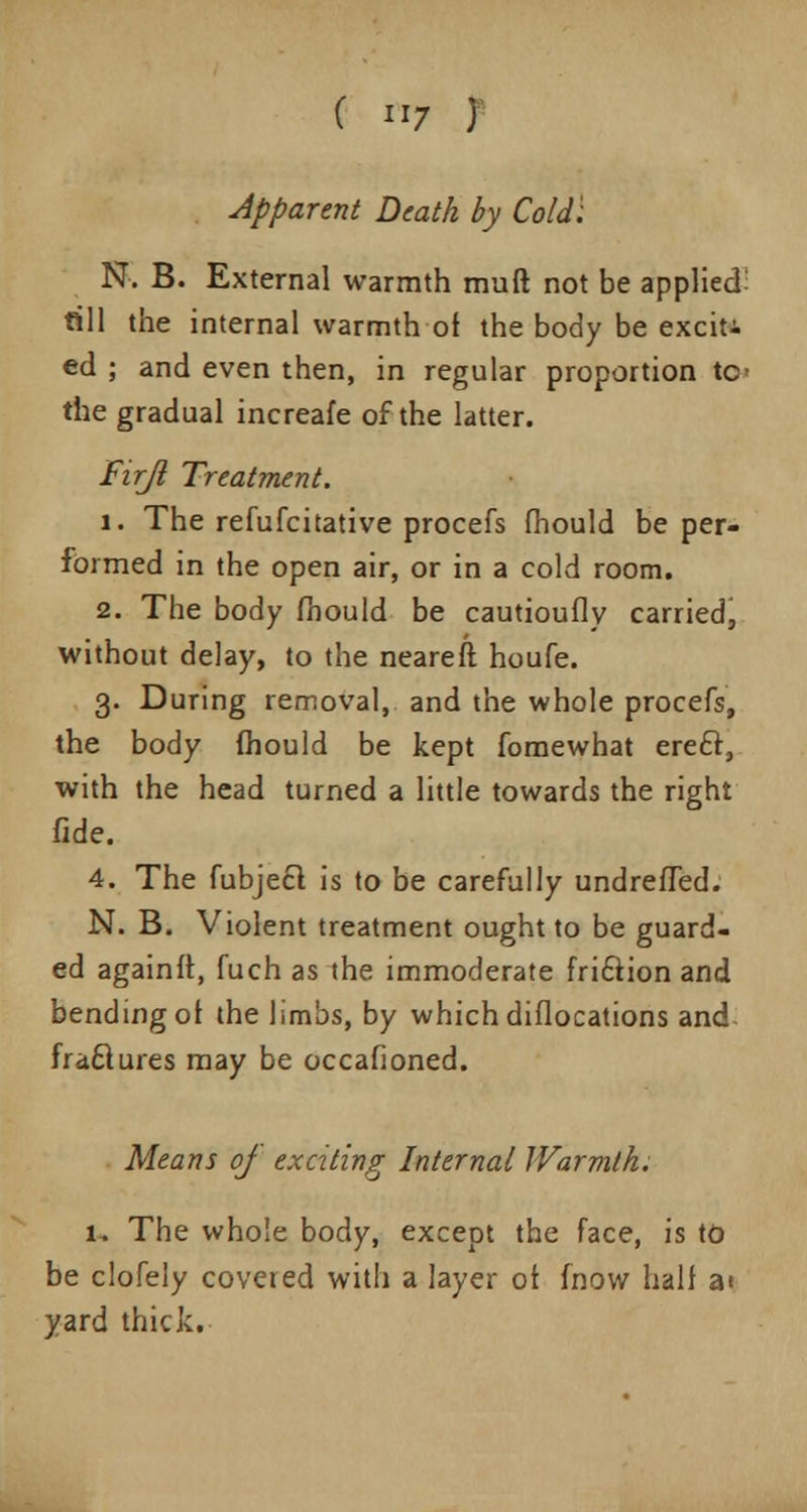 Apparent Death by Cold': N. B. External warmth muft not be applied till the internal warmth ot the body be exciti ed ; and even then, in regular proportion tc^ the gradual increafe of the latter. Firji Treatment. 1. The refufcitative procefs mould be per- formed in the open air, or in a cold room. 2. The body mould be cautioufly carried, without delay, to the neareft houfe. 3. During removal, and the whole procefs, the body mould be kept fomewhat ere£r, with the head turned a little towards the right fide. 4. The fubjecl is to be carefully undrefTed. N. B. Violent treatment ought to be guard- ed again!!, fuch as the immoderate fri£iion and bending ot the limbs, by which diflocations and frafclures may be occafioned. Means of exciting Internal Warmth. 1. The whole body, except the face, is to be clofely covered with a layer ot (now halt at yard thick.