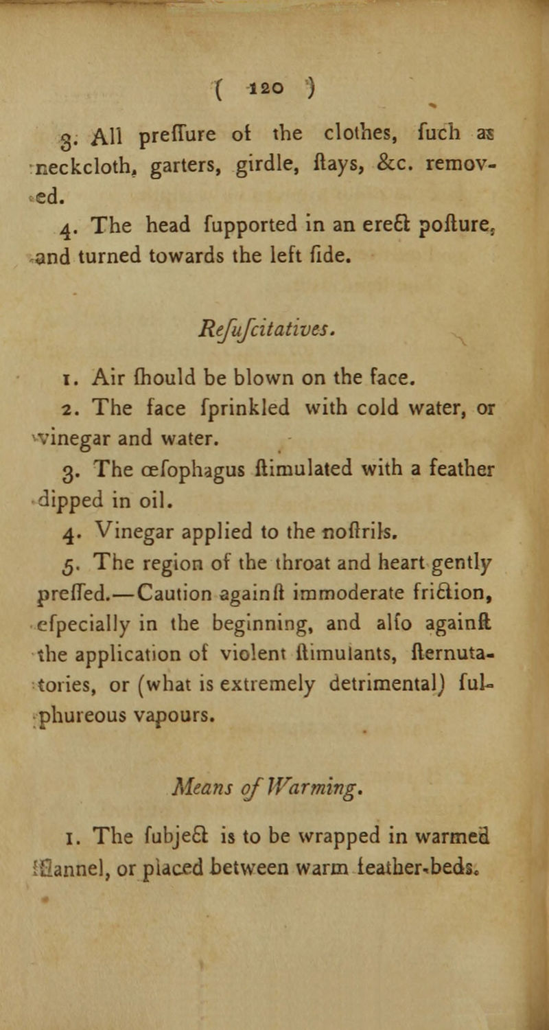 3. All prefiure ot the clothes, fuch as neckcloth, garters, girdle, ftays, &c. remov- ed. 4. The head fupported in an ere£l pofture5 and turned towards the left fide. Refufcitatives. x. Air fhould be blown on the face. 2. The face fprinkled with cold water, or •vinegar and water. 3. The cefophagus ftiniulated with a feather dipped in oil. 4. Vinegar applied to the noftrils. 5. The region of the throat and heart gently prefTed.—Caution again ft immoderate friftion, efpecially in the beginning, and alto againft the application of violent ftimulants, fternuta- toiies, or (what is extremely detrimental} fuk phureous vapours. Means of Warming. 1. The fubjecl: is to be wrapped in warmed iOannel, or placed between warm feather-beds.