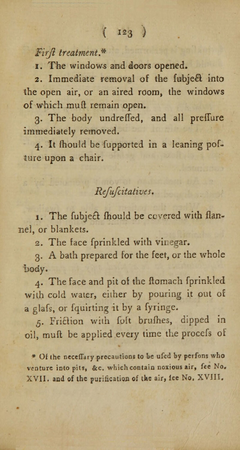 ( «* ) Firjl treatment.* i. The windows and doors opened. 2. Immediate removal of the fubjecl into the open air, or an aired room, the windows of which muft remain open. 3. The body undrefTed, and all prefTure immediately removed. 4. It fhould be fupported in a leaning pof- ture upon a chair. Refufcitatives. 1. The fubjecr. fhould be ccvered with flan- nel, or blankets. 2. The face fprinkled with vh.egar. 3. A bath prepared for the feet, or the whole body. 4. The face and pit of the ftomach fprinkled with cold water, either by pouring it out of a glafs, or fquirting it by a fyringe. 5. Frifction with foft brufhes, dipped in oil, muft be applied every time the procefs of * Of the neceflary precautions to be ufed by perfons who venture into pits, &c. which contain noxious air, fee No. XVII. and of the purification of tke air, lee No. XVIII.