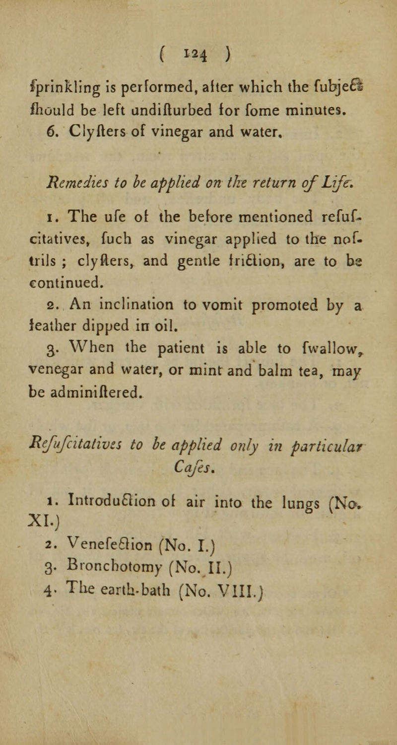 Sprinkling is performed, alter which the fubjefe mould be left undifturbed for fome minutes. 6. Cly Iters of vinegar and water. Remedies to be applied on the return of Life. i. The ufe of the before mentioned refuf- citatives, fuch as vinegar applied to the nof- trils ; clyflers, and gentle tritlion, are to be continued. 2. An inclination to vomit promoted by a leather dipped in oil. 3. When the patient is able to fwallow, venegar and water, or mint and balm tea, may be adminiflered. Refufcitativzs to be applied only in particular Cafes. 1. Introduction of air into the lungs (No. XI.) 2. Venefeclion (No. I.) 3. Bronchotomy (No. II.) 4. The earth-bath (No. VIII.)