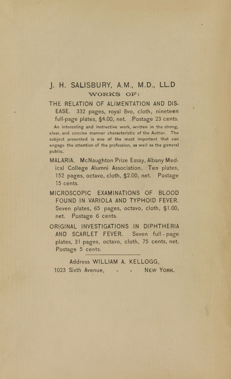 J. H. SALISBURY, A.M., M.D., LLD WORKS OK: THE RELATION OF ALIMENTATION AND DIS- EASE. 332 pages, royal 8vo, cloth, nineteen full-page plates, $4.00, net. Postage 23 cents. An interesting and instructive worl<, written in the strong, clear, and concise manner characteristic of the Author. The subject presented is one of the most important that can engage the attention of the profession, as well as the general public. MALARIA. McNaughton Prize Essay, Albany Med- ical College Alumni Association. Ten plates, 152 pages, octavo, cloth, $2.00, net. Postage ]5 cents. MICROSCOPIC EXAMINATIONS OF BLOOD FOUND IN VARIOLA AND TYPHOID FEVER. Seven plates, 65 pages, octavo, cloth, $1.00, net. Postage 6 cents. ORIGINAL INVESTIGATIONS IN DIPHTHERIA AND SCARLET FEVER. Seven full - page plates, 31 pages, octavo, cloth, 75 cents, net. Postage 5 cents. Address WILLIAM A. KELLOGG, 1023 Sixth Avenue, - - New York.