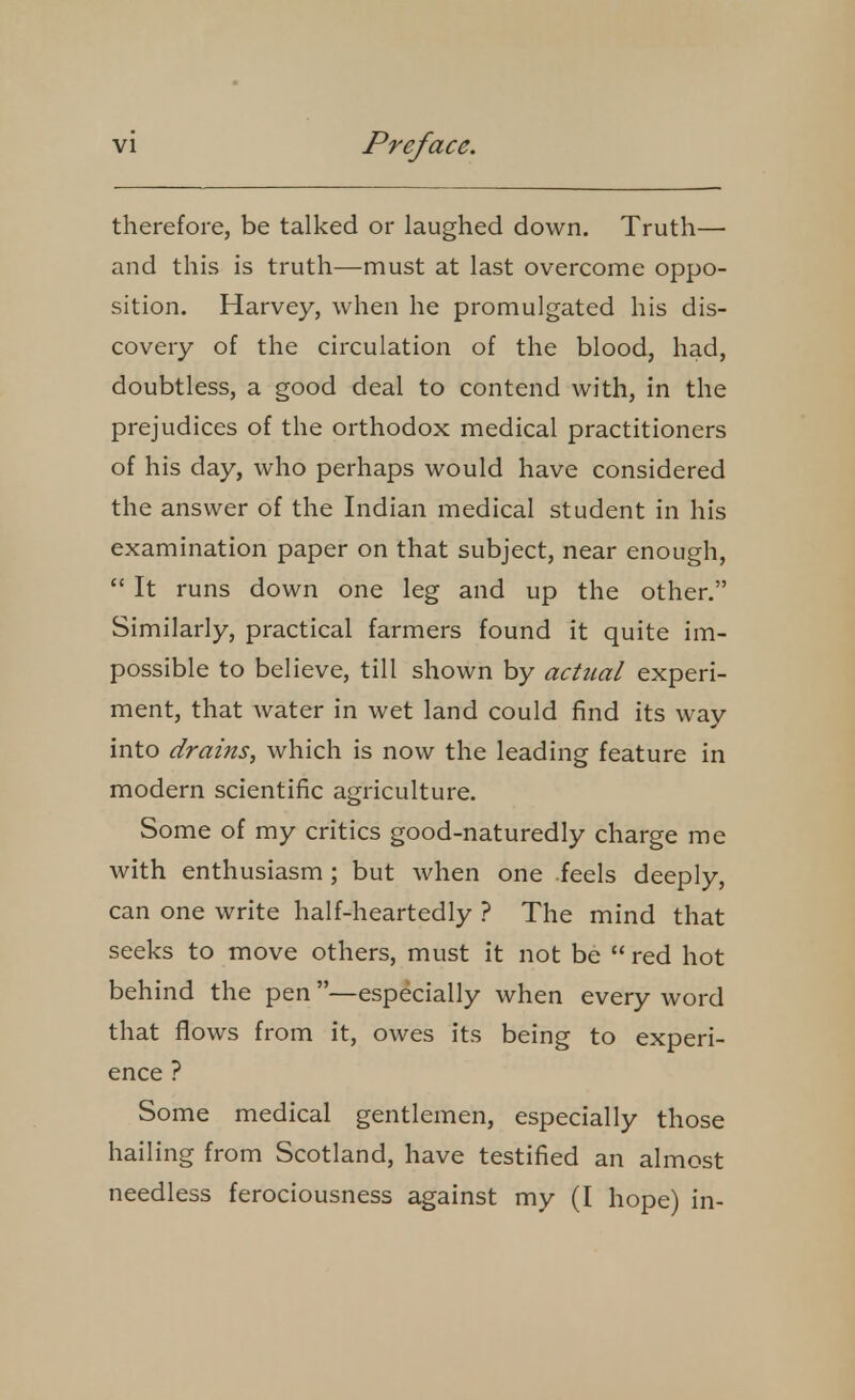 therefore, be talked or laughed down. Truth—■ and this is truth—must at last overcome oppo- sition. Harvey, when he promulgated his dis- covery of the circulation of the blood, had, doubtless, a good deal to contend with, in the prejudices of the orthodox medical practitioners of his day, who perhaps would have considered the answer of the Indian medical student in his examination paper on that subject, near enough,  It runs down one leg and up the other. Similarly, practical farmers found it quite im- possible to believe, till shown by actual experi- ment, that water in wet land could find its way into drains, which is now the leading feature in modern scientific agriculture. Some of my critics good-naturedly charge me with enthusiasm; but when one feels deeply, can one write half-heartedly ? The mind that seeks to move others, must it not be  red hot behind the pen —especially when every word that flows from it, owes its being to experi- ence ? Some medical gentlemen, especially those hailing from Scotland, have testified an almost needless ferociousness against my (I hope) in-