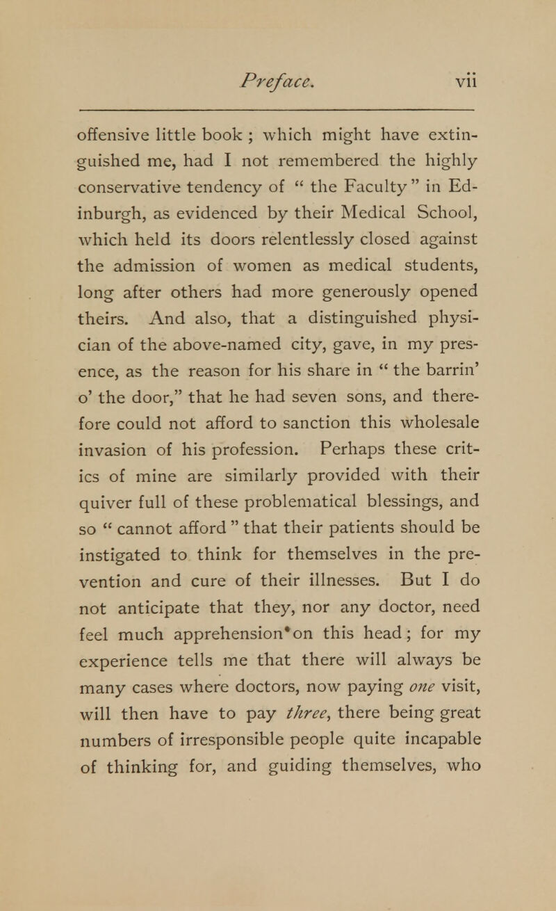 offensive little book ; which might have extin- guished me, had I not remembered the highly conservative tendency of  the Faculty in Ed- inburgh, as evidenced by their Medical School, which held its doors relentlessly closed against the admission of women as medical students, long after others had more generously opened theirs. And also, that a distinguished physi- cian of the above-named city, gave, in my pres- ence, as the reason for his share in  the barrin' o' the door, that he had seven sons, and there- fore could not afford to sanction this wholesale invasion of his profession. Perhaps these crit- ics of mine are similarly provided with their quiver full of these problematical blessings, and so  cannot afford  that their patients should be instigated to think for themselves in the pre- vention and cure of their illnesses. But I do not anticipate that they, nor any doctor, need feel much apprehension*on this head; for my experience tells me that there will always be many cases where doctors, now paying one visit, will then have to pay three^ there being great numbers of irresponsible people quite incapable of thinking for, and guiding themselves, who