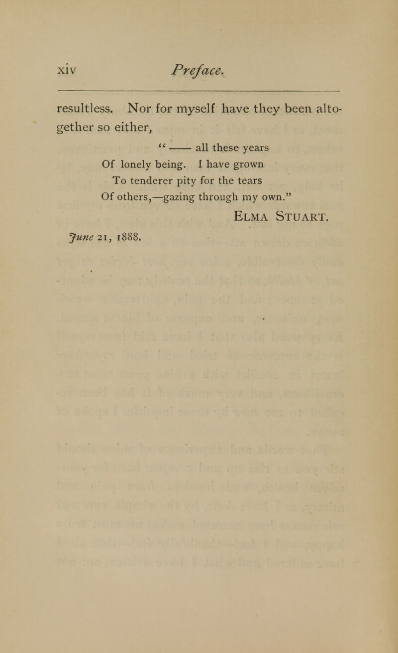 resultless. Nor for myself have they been alto- gether so either,  all these years Of lonely being. I have grown To tenderer pity for the tears Of others,—gazing through my own. Elma Stuart. June 21, 1888.