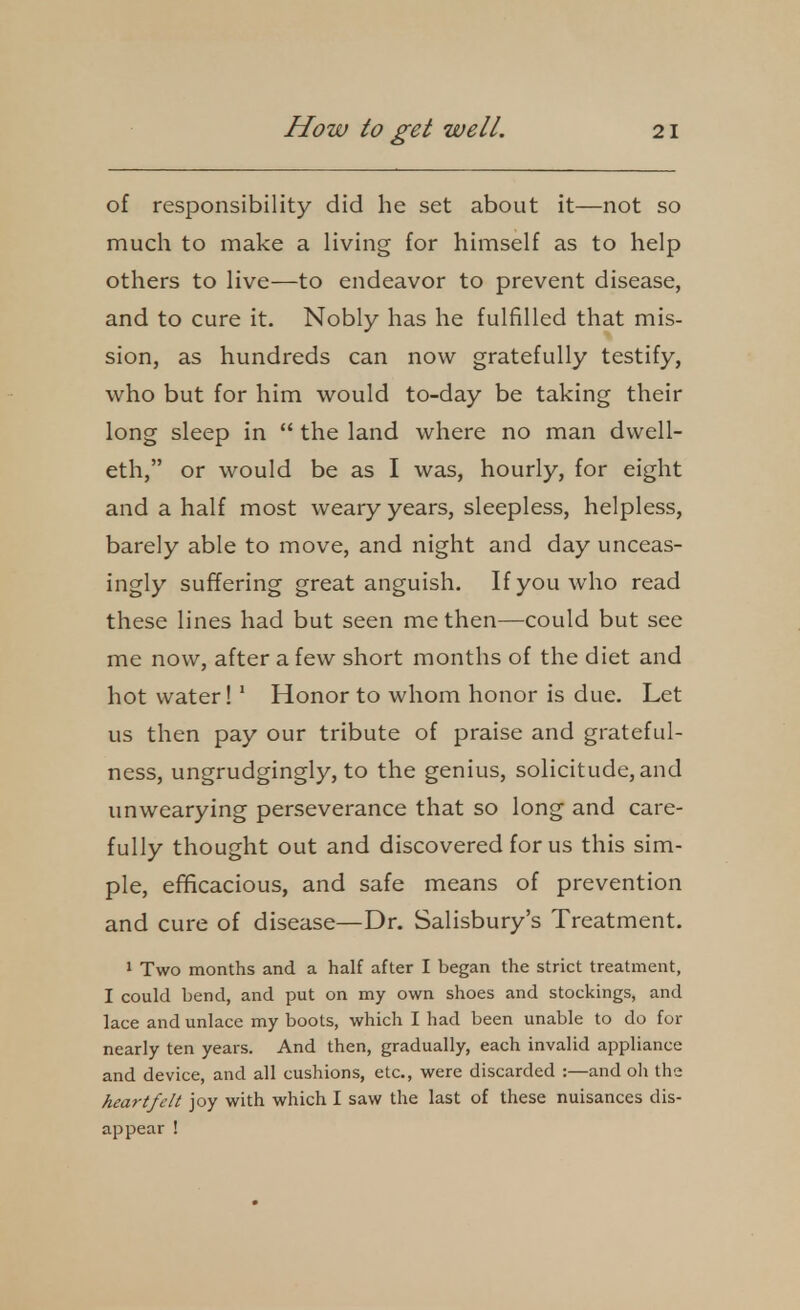 of responsibility did he set about it—not so much to make a living for himself as to help others to live—to endeavor to prevent disease, and to cure it. Nobly has he fulfilled that mis- sion, as hundreds can now gratefully testify, who but for him would to-day be taking their long sleep in  the land where no man dwell- eth, or would be as I was, hourly, for eight and a half most weary years, sleepless, helpless, barely able to move, and night and day unceas- ingly suffering great anguish. If you who read these lines had but seen me then—could but see me now, after a few short months of the diet and hot water!' Honor to whom honor is due. Let us then pay our tribute of praise and grateful- ness, ungrudgingly, to the genius, solicitude, and unwearying perseverance that so long and care- fully thought out and discovered for us this sim- ple, efficacious, and safe means of prevention and cure of disease—Dr. Salisbury's Treatment. 1 Two months and a half after I began the strict treatment, I could bend, and put on my own shoes and stockings, and lace and unlace my boots, which I had been unable to do for nearly ten years. And then, gradually, each invalid appliance and device, and all cushions, etc., were discarded :—and oh the heartfelt joy with which I saw the last of these nuisances dis- appear !