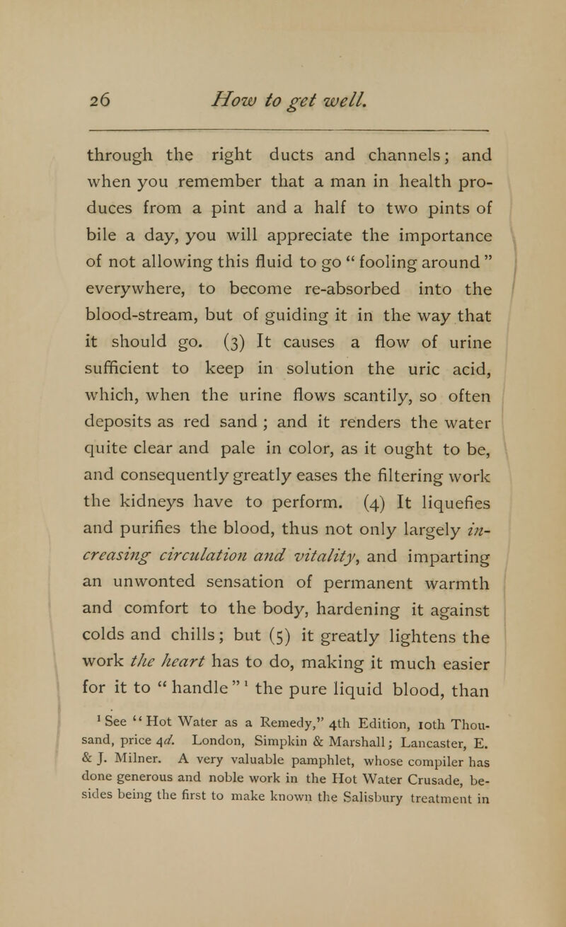 through the right ducts and channels; and when you remember that a man in health pro- duces from a pint and a half to two pints of bile a day, you will appreciate the importance of not allowing this fluid to go  fooling around  everywhere, to become re-absorbed into the blood-stream, but of guiding it in the way that it should go. (3) It causes a flow of urine sufficient to keep in solution the uric acid, which, when the urine flows scantily, so often deposits as red sand ; and it renders the water quite clear and pale in color, as it ought to be, and consequently greatly eases the filtering work the kidneys have to perform. (4) It liquefies and purifies the blood, thus not only largely in- creasing circulation and vitality, and imparting an unwonted sensation of permanent warmth and comfort to the body, hardening it against colds and chills; but (5) it greatly lightens the work the heart has to do, making it much easier for it to  handle' the pure liquid blood, than 'See  Hot Water as a Remedy, 4th Edition, 10th Thou- sand, price 4a'. London, Simpkin & Marshall; Lancaster, E. & J. Milner. A very valuable pamphlet, whose compiler has done generous and noble work in the Hot Water Crusade, be- sides being the first to make known the Salisbury treatment in