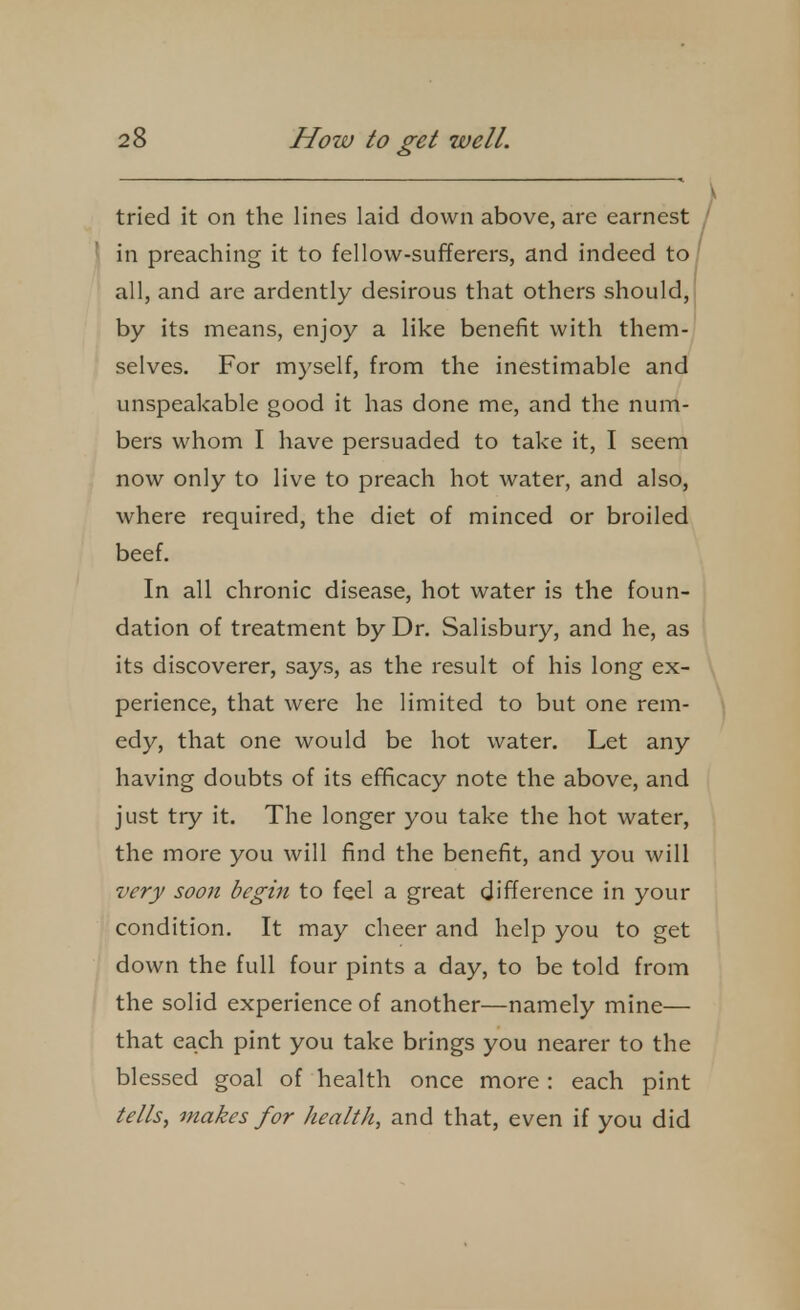 tried it on the lines laid down above, are earnest / in preaching it to fellow-sufferers, and indeed to/ all, and are ardently desirous that others should, by its means, enjoy a like benefit with them- selves. For myself, from the inestimable and unspeakable good it has done me, and the num- bers whom I have persuaded to take it, I seem now only to live to preach hot water, and also, where required, the diet of minced or broiled beef. In all chronic disease, hot water is the foun- dation of treatment by Dr. Salisbury, and he, as its discoverer, says, as the result of his long ex- perience, that were he limited to but one rem- ^ edy, that one would be hot water. Let any having doubts of its efficacy note the above, and just try it. The longer you take the hot water, the more you will find the benefit, and you will very soon begin to feel a great difference in your condition. It may cheer and help you to get down the full four pints a day, to be told from the solid experience of another—namely mine— that each pint you take brings you nearer to the blessed goal of health once more : each pint tells, makes for health, and that, even if you did