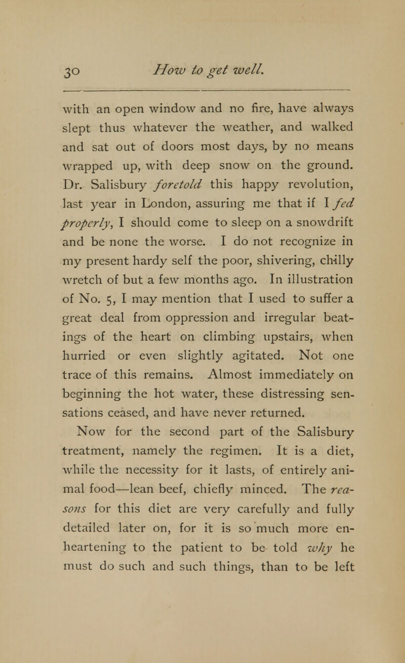 with an open window and no fire, have always slept thus whatever the weather, and walked and sat out of doors most days, by no means wrapped up, with deep snow on the ground. Dr. Salisbury foretold this happy revolution, last year in London, assuring me that if I fed properly, I should come to sleep on a snowdrift and be none the worse. I do not recognize in my present hardy self the poor, shivering, chilly wretch of but a few months ago. In illustration of No. 5, I may mention that I used to suffer a great deal from oppression and irregular beat- ings of the heart on climbing upstairs, when hurried or even slightly agitated. Not one trace of this remains. Almost immediately on beginning the hot water, these distressing sen- sations ceased, and have never returned. Now for the second part of the Salisbury treatment, namely the regimen. It is a diet, while the necessity for it lasts, of entirely ani- mal food—lean beef, chiefly minced. The rea- sons for this diet are very carefully and fully detailed later on, for it is so much more en- heartening to the patient to be told why he must do such and such things, than to be left