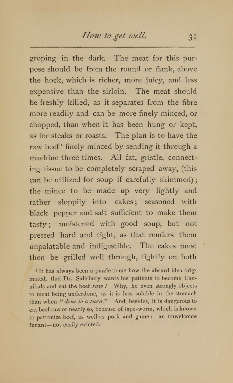groping in the dark. The meat for this pur- pose should be from the round or flank, above the hock, which is richer, more juicy, and less expensive than the sirloin. The meat should be freshly killed, as it separates from the fibre more readily and can be more finely minced, or chopped, than when it has been hung or kept, as for steaks or roasts. The plan is to have the raw beef finely minced by sending it through a machine three times. All fat, gristle, connect- ing tissue to be completely scraped away, (this can be utilized for soup if carefully skimmed); the mince to be made up very lightly and rather sloppily into cakes; seasoned Avith black pepper and salt sufficient to make them tasty; moistened with good soup, but not pressed hard and tight, as that renders them unpalatable and indigestible. The cakes must then be grilled well through, lightly on both ' It has always been a puzzle to me how the absurd idea orig- inated, that Dr. Salisbury wants his patients to become Can- nibals and eat the beef raw ! Why, he even strongly objects to meat being underdone, as it is less soluble in the stomach than when  done to a turn.'''' And, besides, it is dangerous to eat beef raw or nearly so, because of tape-worm, which is known to patronize beef, as well as pork and game :—an unwelcome tenant—not easily evicted.
