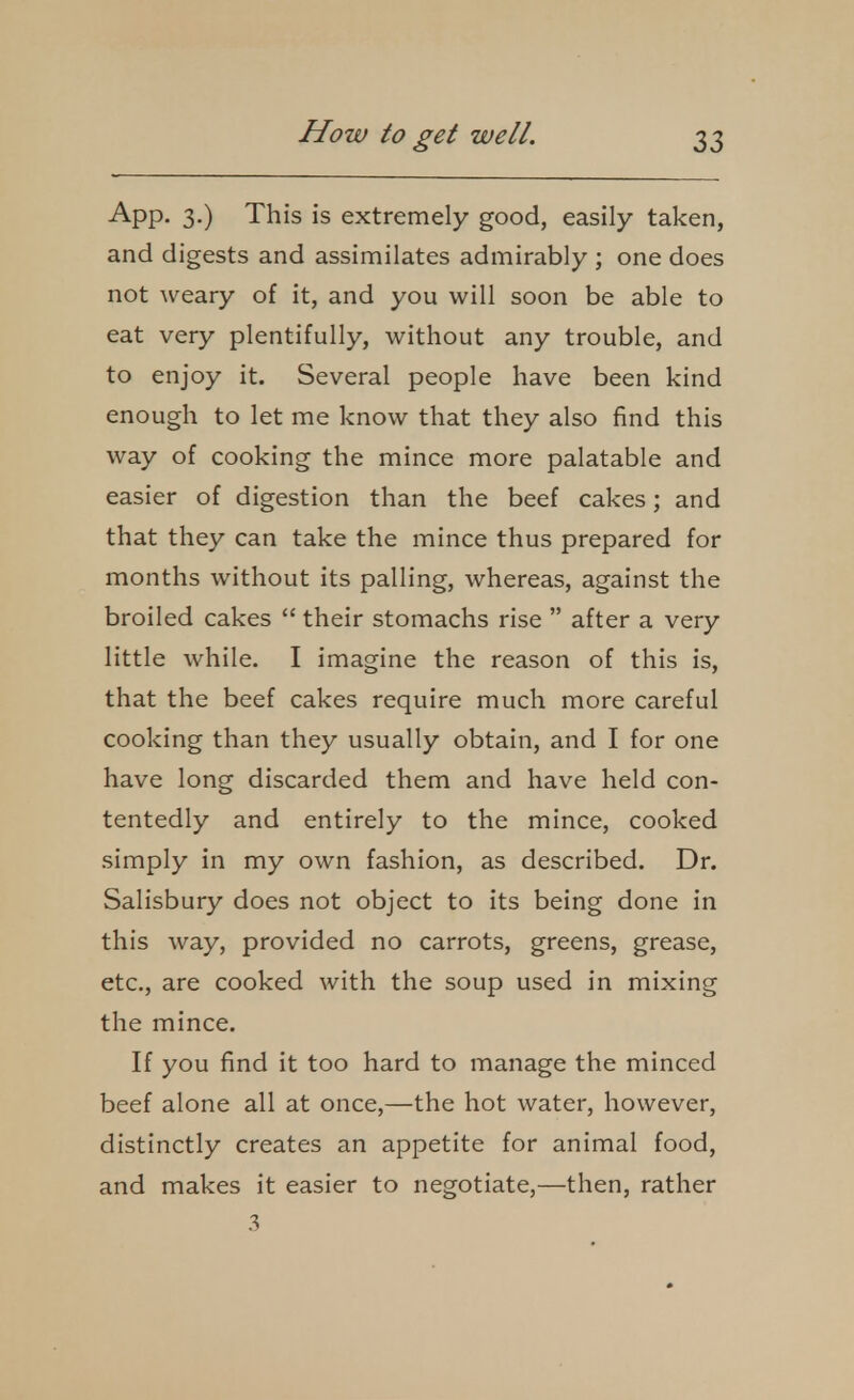 App. 3.) This is extremely good, easily taken, and digests and assinnilates admirably ; one does not weary of it, and you will soon be able to eat very plentifully, without any trouble, and to enjoy it. Several people have been kind enough to let me know that they also find this way of cooking the mince more palatable and easier of digestion than the beef cakes; and that they can take the mince thus prepared for months without its palling, whereas, against the broiled cakes  their stomachs rise  after a very little while. I imagine the reason of this is, that the beef cakes require much more careful cooking than they usually obtain, and I for one have long discarded them and have held con- tentedly and entirely to the mince, cooked simply in my own fashion, as described. Dr. Salisbury does not object to its being done in this way, provided no carrots, greens, grease, etc., are cooked with the soup used in mixing the mince. If you find it too hard to manage the minced beef alone all at once,—the hot water, however, distinctly creates an appetite for animal food, and makes it easier to negotiate,—then, rather 3