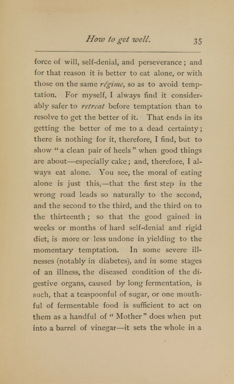 force of will, self-denial, and perseverance; and for that reason it is better to eat alone, or with those on the same regime, so as to avoid temp- tation. For myself, I always find it consider- ably safer to retreat before temptation than to resolve to get the better of it. That ends in its getting the better of me to a dead certainty; there is nothing for it, therefore, I find, but to show  a clean pair of heels  when good things are about—especially cake; and, therefore, I al- ways eat alone. You see, the moral of eating alone is just this,—that the first step in the wrong road leads so naturally to the second, and the second to the third, and the third on to the thirteenth; so that the good gained in weeks or months of hard self-denial and rigid diet, is more or less undone in yielding to the momentary temptation. In some severe ill- nesses (notably in diabetes), and in some stages of an illness, the diseased condition of the di- gestive organs, caused by long fermentation, is such, that a teaspoonful of sugar, or one mouth- ful of fermentable food is sufificient to act on them as a handful of  Mother does when put into a barrel of vinegar—it sets the whole in a